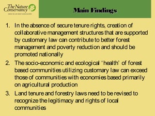 Main FindingsMain Findings
1. In theabsenceof securetenurerights, creation of
collaborativemanagement structuresthat aresupported
by customary law can contributeto better forest
management and poverty reduction and should be
promoted nationally
2. Thesocio-economic and ecological ‘health’ of forest
based communitiesutilizing customary law can exceed
thoseof communitieswith economiesbased primarily
on agricultural production
3. Land tenureand forestry lawsneed to berevised to
recognizethelegitimacy and rightsof local
communities
 