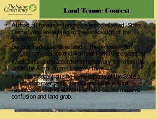 Land Tenure ContextLand Tenure Context
• Almost all forestsin Indonesiaareconsidered ‘State
Owned’ and aresubject to thejurisdiction of the
government
• Seriousinadequaciesexisted in theprocesswhen
logging concessionsand National Parksweregazetted
• Weak tenuresareaccorded to customary communities
under theAgrarian and Forestry laws
• New lawsdecentralizing someaspectsof theState’s
jurisdiction over lands, forestsand other natural
resourcesto district authoritieshavecaused massive
confusion and land grab.
 