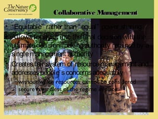 CollaborativeCollaborative ManagementManagement
• “Equitable” rather than “equal” power sharing
• Allowsfor input into thefinal decision with the
ultimatedecision-making authority retained by a
singlemanagement authority
• Createsfair system of resourcemanagement and
addressespeople’sconcernsadequately
– without which resources cannot be considered
secure regardless of the regime in place
 