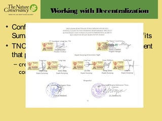 Working with DecentralizationWorking with Decentralization
• Conflict between thecommunitiesand
Sumalindo timber concession = nobody benefits
• TNC as‘honest broker’ in facilitating agreement
that providesbenefit to all parties
– creation of a Management Body involving the
communities, the concessionaire, and local govt
 