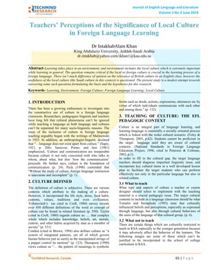 Journal of English Language and Literature
Volume 1 No.3 June 2014
©
TechMind Research, Canada 65 | P a g e
Teachers’ Perceptions of the Significance of Local Culture
in Foreign Language Learning
Dr IntakhabAlam Khan
King Abdulaziz University, Jeddah-Saudi Arabia
dr.intakhab@yahoo.com/ikhan1@kau.edu.sa
Abstract-Learning takes place in an environment, and environment includes the local culture which is extremely important
while learning in general. The question remains critical if the local or foreign culture is crucial in the learning process of a
foreign language. There isn’t much difference of opinion on the relevance of British culture in an English class, however the
usefulness of the local culture (the Saudi culture in this context) is questioned. The present study is a modest attempt towards
answering some such questions formulating the basis and the hypotheses for this research.
Keywords- Learning, Environment; Foreign Culture; Foreign Language Learning; Local Culture
1. INTRODUCTION
There has been a growing enthusiasm to investigate into
the constructive use of culture in a foreign language
classroom. Researchers, pedagogues linguists and teachers
have long felt that cultural phenomena can’t be ignored
while teaching a language as both language and cultures
can’t be separated for many socio-linguistic reasons. The
issue of the inclusion of culture in foreign language
teaching arguably began with the writings of Malinowski
in 1923. In addition, an anthropologist-linguist, declared
that “…language does not exist apart from culture.” (Sapir,
1921, p. 206). Samovar, Porter, and Jain (1981)
emphasized, ‘Culture and communication are inseparable
because culture is not only concerned with who talks to
whom, about what, but also ‘how the communication’
proceeds. He further says, culture is the foundation of
communication (p. 24). Peck (1998) contended that
“Without the study of culture, foreign language instruction
is inaccurate and incomplete” (p. 1).
2. CULTURE DEFINED
The definition of culture is subjective. There are various
contexts which attribute to the making of a culture.
However, it incorporated the life style, dress, food habit,
customs, values, traditions and even civilization.
Trifonovitch’s (as cited in Croft, 1980) survey reveals
over 450 different definitions of the word or concept of
culture can be found in related literature (p. 550). Taylor
(cited in Croft, 1980) regards culture as: … that complex
whole which includes knowledge, beliefs, art, morals,
custom, and other habits acquired by man as a member of
society” (p. 531)
Condon (cited in Brown, 1994) also defines culture as “a
system of integrated patterns, yet all of which govern
human behavior just as surely as the manipulated strings of
a puppet control its motions” (p. 123). Thompson (1990)
views culture as “… the pattern of meanings in symbolic
forms such as deeds, actions, expressions, utterances etc by
virtue of which individuals communicate with each other
and among them.” (p. 132).
3. TEACHING OF CULTURE: THE EFL
PEDAGOGIC CONTEXT
Culture is an integral part of language learning, and
learning language is essentially a socially oriented process
which is linked with the wider cultural scenario. (Foley &
Thompson, 2003, p.62). Students cannot be proficient in
the target language until they are aware of cultural
contexts. (National Standards in Foreign Language
Education Project, 1996, cited in Peterson & Coltrane,
2003, p.1).
In order to fill in the cultural gap, the target language
teachers should diagnose important linguistic issue, and
incorporate key cultural items in a well developed lesson
plan to facilitate the target students who can perform
effectively not only in the particular language but also in
related culture.
3.1 What to teach
What type and aspects of culture a teacher or course
designer should select to implement with the teaching
material is a crucial pedagogic issue. The major cultural
contents to include in a language classroom should be what
Tomalin and Stempleski (1993) state that culturally
influenced beliefs and perceptions, especially as expressed
through language, but also through cultural behaviors of
the users of the language of that cultural group. (p. 6).
3.2 What not to teach
There are certain things which are culturally restricted to
teach in KSA especially to the younger generation because
it may adversely affect the behavior of the learners. The
following images are some of those which can’t be
justified to be incorporated in the school of college
curriculum in KSA.
 