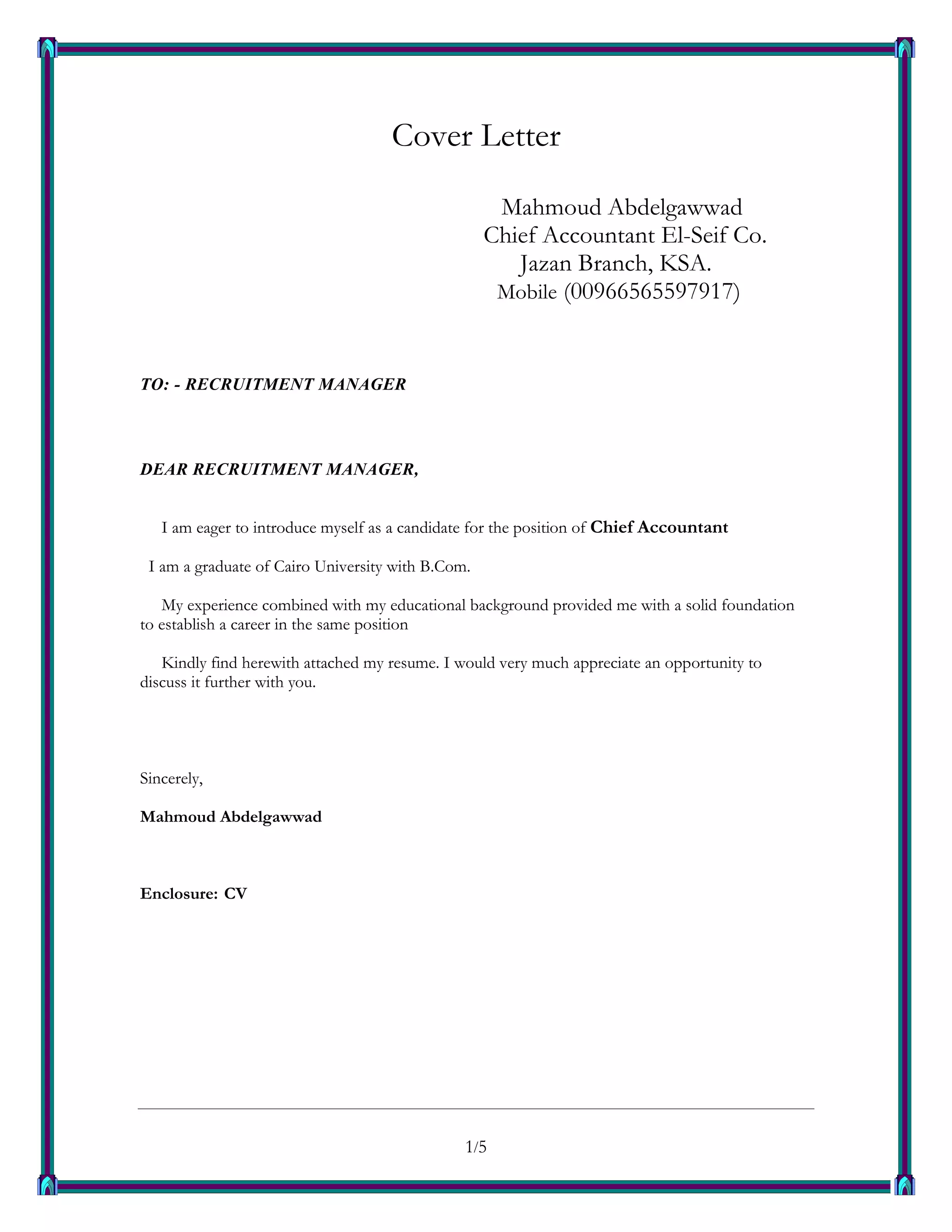 1/51
Cover Letter
Mahmoud Abdelgawwad
Chief Accountant El-Seif Co.
Jazan Branch, KSA.
Mobile (00966565597917)
TO: - RECRUITMENT MANAGER
DEAR RECRUITMENT MANAGER,
I am eager to introduce myself as a candidate for the position of Chief Accountant
I am a graduate of Cairo University with B.Com.
My experience combined with my educational background provided me with a solid foundation
to establish a career in the same position
Kindly find herewith attached my resume. I would very much appreciate an opportunity to
discuss it further with you.
Sincerely,
Mahmoud Abdelgawwad
Enclosure: CV
 