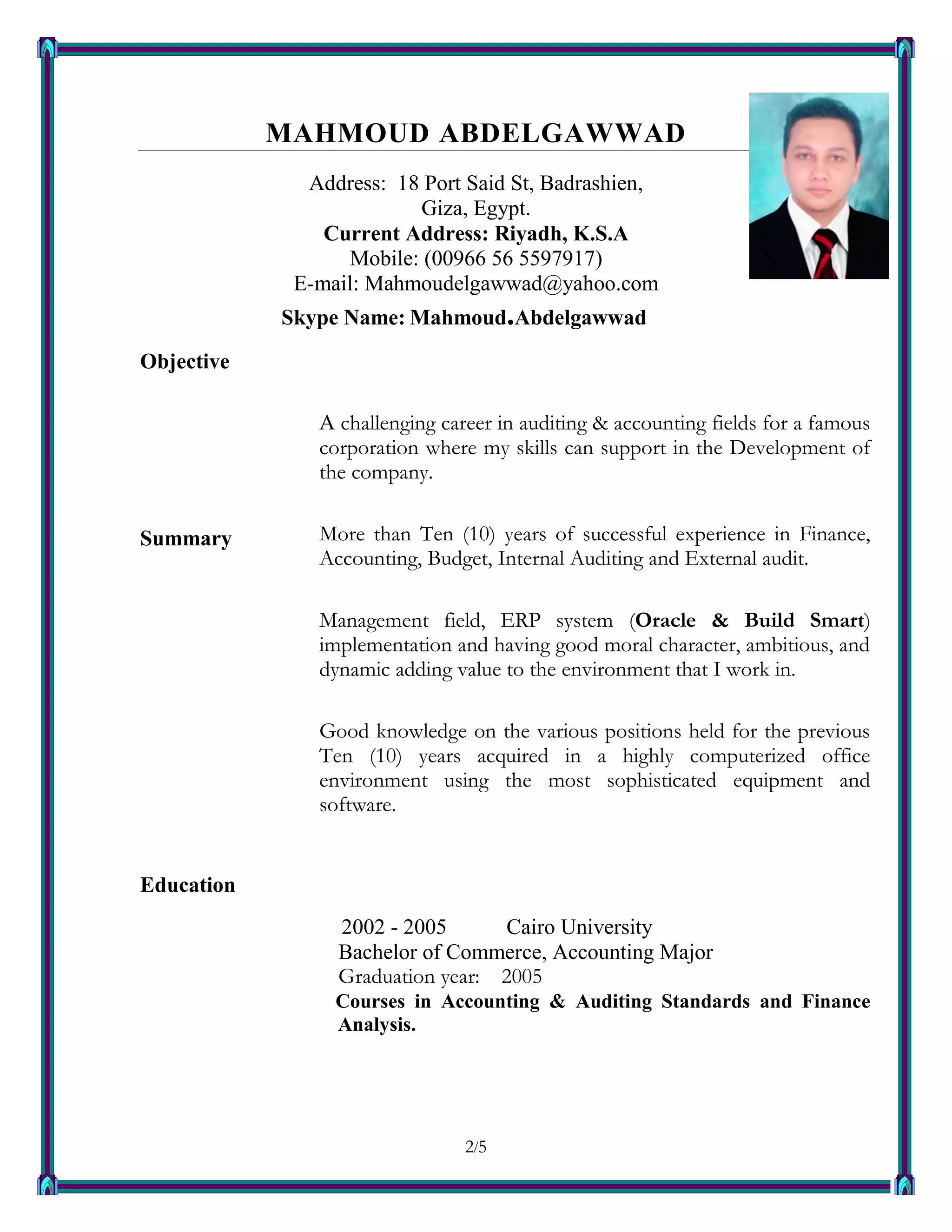 2/52
MAHMOUD ABDELGAWWAD
Address: 18 Port Said St, Badrashien,
Giza, Egypt.
Current Address: Riyadh, K.S.A
Mobile: (00966 56 5597917)
E-mail: Mahmoudelgawwad@yahoo.com
Skype Name: Mahmoud.Abdelgawwad
Objective
Summary
A challenging career in auditing & accounting fields for a famous
corporation where my skills can support in the Development of
the company.
More than Ten (10) years of successful experience in Finance,
Accounting, Budget, Internal Auditing and External audit.
Management field, ERP system (Oracle & Build Smart)
implementation and having good moral character, ambitious, and
dynamic adding value to the environment that I work in.
Good knowledge on the various positions held for the previous
Ten (10) years acquired in a highly computerized office
environment using the most sophisticated equipment and
software.
Education
2 2002 - 2005 Cairo University
 Bachelor of Commerce, Accounting Major
 Graduation year: 2005
Courses in Accounting & Auditing Standards and Finance
Analysis.
 