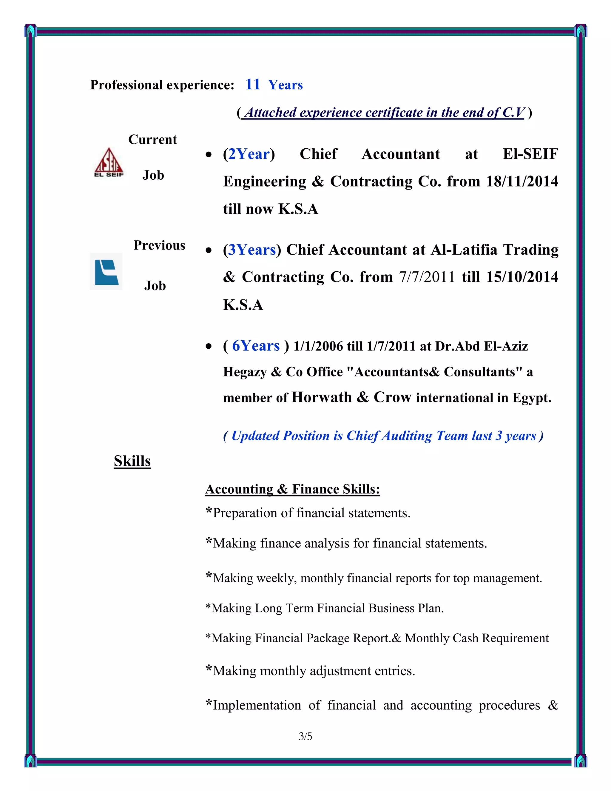 3/53
Professional experience: 11 Years
( Attached experience certificate in the end of C.V )
Current
Job
Previous
Job
 (2Year) Chief Accountant at El-SEIF
Engineering & Contracting Co. from 18/11/2014
till now K.S.A
 (3Years) Chief Accountant at Al-Latifia Trading
& Contracting Co. from 7/7/2011 till 15/10/2014
K.S.A
 ( 6Years ) 1/1/2006 till 1/7/2011 at Dr.Abd El-Aziz
Hegazy & Co Office "Accountants& Consultants" a
member of Horwath & Crow international in Egypt.
( Updated Position is Chief Auditing Team last 3 years )
Skills
Accounting & Finance Skills:
*Preparation of financial statements.
*Making finance analysis for financial statements.
*Making weekly, monthly financial reports for top management.
*Making Long Term Financial Business Plan.
*Making Financial Package Report.& Monthly Cash Requirement
*Making monthly adjustment entries.
*Implementation of financial and accounting procedures &
 