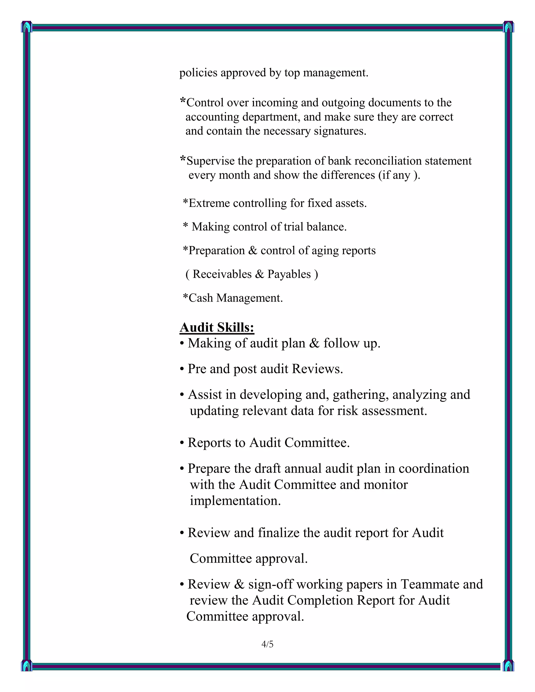 4/54
policies approved by top management.
*Control over incoming and outgoing documents to the
accounting department, and make sure they are correct
and contain the necessary signatures.
*Supervise the preparation of bank reconciliation statement
every month and show the differences (if any ).
*Extreme controlling for fixed assets.
* Making control of trial balance.
*Preparation & control of aging reports
( Receivables & Payables )
*Cash Management.
Audit Skills:
• Making of audit plan & follow up.
• Pre and post audit Reviews.
• Assist in developing and, gathering, analyzing and
updating relevant data for risk assessment.
• Reports to Audit Committee.
• Prepare the draft annual audit plan in coordination
with the Audit Committee and monitor
implementation.
• Review and finalize the audit report for Audit
Committee approval.
• Review & sign-off working papers in Teammate and
review the Audit Completion Report for Audit
Committee approval.
 
