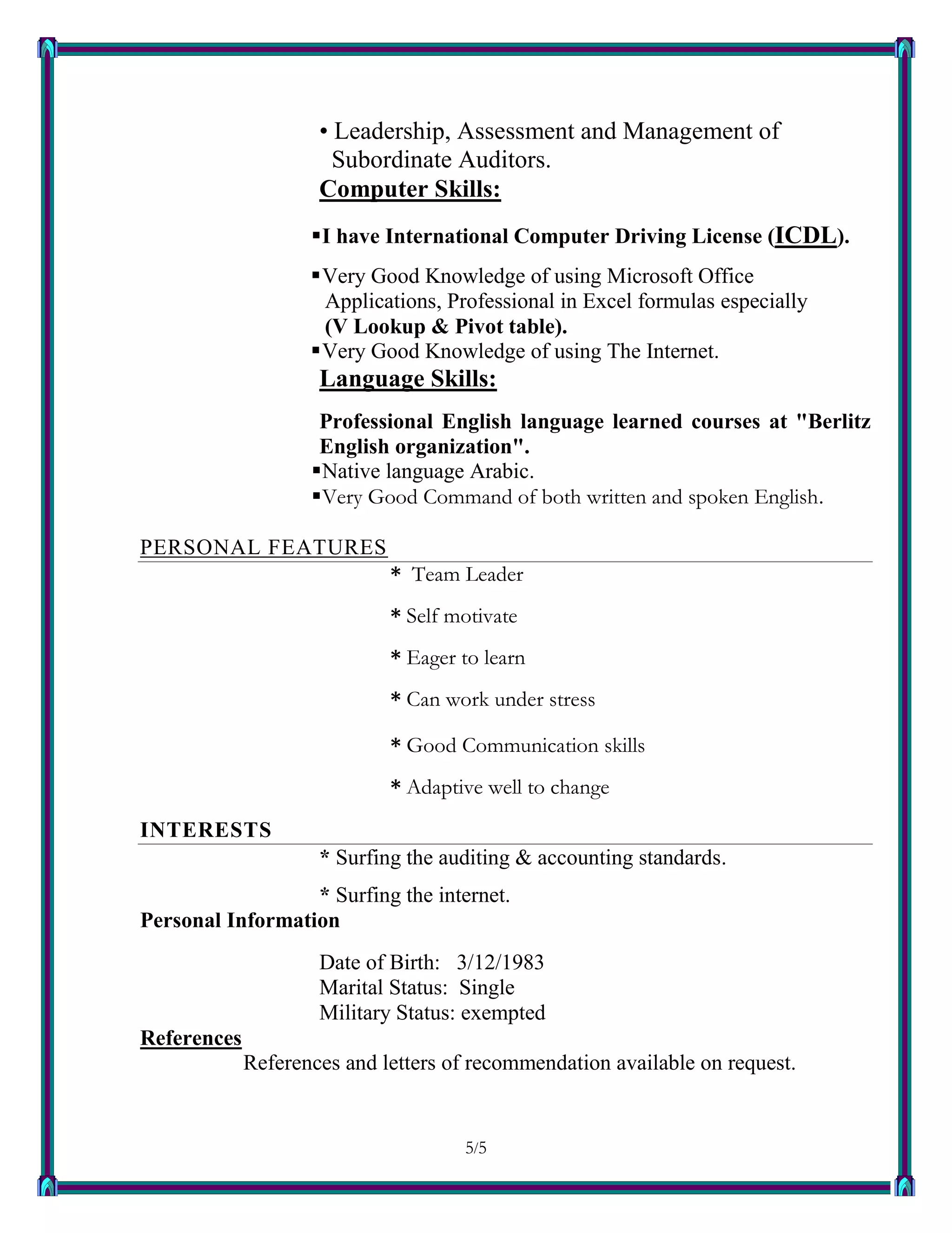 5/55
• Leadership, Assessment and Management of
Subordinate Auditors.
Computer Skills:
I have International Computer Driving License (ICDL).
Very Good Knowledge of using Microsoft Office
Applications, Professional in Excel formulas especially
(V Lookup & Pivot table).
Very Good Knowledge of using The Internet.
Language Skills:
Professional English language learned courses at "Berlitz
English organization".
Native language Arabic.
Very Good Command of both written and spoken English.
PERSONAL FEATURES
* Team Leader
* Self motivate
* Eager to learn
* Can work under stress
* Good Communication skills
* Adaptive well to change
INTERESTS
* Surfing the auditing & accounting standards.
* Surfing the internet.
Personal Information
Date of Birth: 3/12/1983
Marital Status: Single
Military Status: exempted
References
References and letters of recommendation available on request.
 