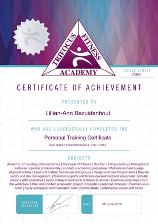 17399
Lillian-Ann Bezuidenhout
Personal Training Certificate
CATHSSETA 613/P/000193/2012 CYQ TRI913
Anatomy | Physiology | Biomechanics | Concepts of Fitness | Nutrition | Fitness testing | Principles of
wellness | operate professionally | conduct a screening procedure | Motivate and encourage
physical activity | Lead and instruct individuals and groups | Design exercise Programmes | Provide
safety and risk management | Maintain a sports and fitness environment and equipment | Include
persons with disabilities | Apply entrepreneurship to a fitness business | Examine social features in
the workplace | Plan and conduct a research project | Operate a personal computer | Function as a
team | Apply workplace communication skills | Demonstrate professional values and ethics
9th June 2016
Powered by TCPDF (www.tcpdf.org)
 