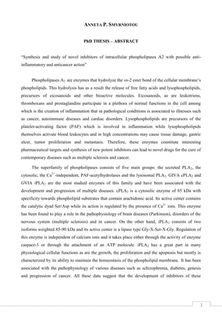 1
ANNETA P. SMYRNIOTOU
PhD THESIS – ABSTRACT
“Synthesis and study of novel inhibitors of intracellular phospholipases A2 with possible anti-
inflammatory and anticancer action”
Phospholipases A2 are enzymes that hydrolyze the sn-2 ester bond of the cellular membrane’s
phospholipids. This hydrolysis has as a result the release of free fatty acids and lysophospholipids,
precursors of eicosanoids and other bioactive molecules. Eicosanoids, as are leukotriens,
thromboxans and prostaglandins participate in a plethora of normal functions in the cell among
which is the creation of inflammation that in pathological conditions is associated to illnesses such
as cancer, autoimmune diseases and cardiac disorders. Lysophospholipids are precursors of the
platelet-activating factor (PAF) which is involved in inflammation while lysophospholipids
themselves activate blood leukocytes and in high concentrations may cause tissue damage, gastric
ulcer, tumor proliferation and metastasis. Therefore, these enzymes constitute interesting
pharmaceutical targets and synthesis of new potent inhibitors can lead to novel drugs for the cure of
contemporary diseases such as multiple sclerosis and cancer.
The superfamily of phospholipases consists of five main groups: the secreted PLA2, the
cytosolic, the Ca2+
-independent, PAF-acetylhydrolases and the lysosomal PLA2. GIVA cPLA2 and
GVIA iPLA2 are the most studied enzymes of this family and have been associated with the
development and progression of multiple diseases. cPLA2 is a cytosolic enzyme of 85 kDa with
specificity towards phospholipid substrates that contain arachidonic acid. Its active center contains
the catalytic dyad Ser/Asp while its action is regulated by the presence of Ca2+
ions. This enzyme
has been found to play a role in the pathophysiology of brain diseases (Parkinson), disorders of the
nervous system (multiple sclerosis) and in cancer. On the other hand, iPLA2 consists of two
isoforms weighted 85-90 kDa and its active center is a lipase type Gly-X-Ser-X-Gly. Regulation of
this enzyme is independent of calcium ions and it takes place either through the activity of enzyme
caspace-3 or through the attachment of an ATP molecule. iPLA2 has a great part in many
physiological cellular functions as are the growth, the proliferation and the apoptosis but mostly is
characterized by its ability to maintain the homeostasis of the phospholipid membrane. It has been
associated with the pathophysiology of various diseases such as schizophrenia, diabetes, genesis
and progression of cancer. All these data suggest that the development of inhibitors of these
 