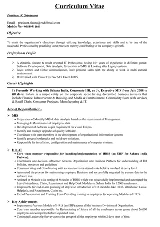 Curriculum Vitae
Prashant N. Srivastava
Email – prashant.bhanu@rediffmail.com
Mobile No - 09889511661
Objective
To attain the organization’s objectives through utilizing knowledge, experience and skills and to be one of the
successful Professional by practicing latest practices thereby contributing to the company's growth.
Professional Profile
 A dynamic, sincere & result oriented IT Professional having 16+ years of experience in different gamut:
Software Development, Data Analysis, Preparation of MIS, & Looking after Legacy systems.
 Good written and verbal communication, inter personal skills with the ability to work in multi cultural
environment.
 Well versed with Visual Fox Pro/ M S Excel, HRIS.
Career Highlights
1) Presently Working with Sahara India, Corporate HR, as Jr. Executive MIS from July 2008 to
till date: Sahara is a major entity on the corporate scene having diversified business interests that
include Finance, Infrastructure & Housing, and Media & Entertainment, Commodity Sales with services
& Retail Chain, Consumer Products, Manufacturing & IT.
Area of Responsibilities: -
 MIS
• Preparation of Monthly MIS & data Analysis based on the requirement of Management.
• Managing & Maintenance of employees data.
• Development of Software as per requirement on Visual Foxpro.
• Identify and manage upgrades of quality software.
• Coordinate with team members in the development of organizational information systems
• Identify process bottlenecks and build new solutions.
• Responsible for installation, configuration and maintenance of computer systems.
 HR -IT
• Core team member responsible for handling/implementation of HRIS (an ERP for Sahara India
Pariwar).
• Coordinator and decision influencer between Organization and Business Partners for understanding of HR
Policies, processes and guidelines
• Communicating and Coordinating with various internal/external stake holders involved at every level.
• Automated the process for maintaining employee Database and successfully migrated the current data to the
software tool.
• Assisted in Module wise testing of Modules of HRIS which was successfully implemented and automated the
Leave/Attendance, Claim, Recruitment and Help Desk Modules at Sahara India for 12000 employees.
• Responsible for end-to-end planning of step wise introduction of HR modules like HRIS, attendance, Leave,
Helpdesk, and Recruitment, Claim etc.
• Part of Presentation and Training Team Providing training to employees for operating Modules of HRIS.
 Key Achievements
• Implemented Various Module of HRIS (an ERP) across all the business Divisions of Organisation.
• Core team member responsible for Restructuring of Salary of all the employees across group about 26,000
employees and completed before stipulated time.
• Conducted Leadership Survey across the group of all the employees within 2 days span of time.
 