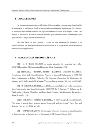 Algoritmos Genéticos Difusos: Una Aproximación Practica para la Creatividad Computacional
288 Segundo Congreso Internacional de Matemáticas en la Ingeniería y la Arquitectura
4. CONCLUSIONES
Se ha mostrado como, dentro del ámbito de la creatividad computacional, la aplicación
de técnicas de la Inteligencia Artificial ha aportado contribuciones significativas. En concreto,
se muestra la aplicabilidad tanto de los Algoritmos Genéticos como de la Lógica Difusa, y se
plantea la posibilidad de utilizar sistemas híbridos que combinen ambas metodologías para
aprovechar las ventajas de cada aproximación.
De esta forma se abre camino, a través de una aproximación plausible, a la
identificación de los principales elementos involucrados en la composición musical desde el
punto de vista computacional.
5. REFERENCIAS BIBLIOGRÁFICAS
[1] J. A. BILES. GENJAM: A genetic algorithm for generating jazz solos.
ICMC‘94 Proceeding, The International Computer Music Association. 1994.
[2] ELEONORA BILOTTA, PIETRO PANTANO, VALERIO TALARICO.
Evolutionary Music and Fitness Functions. Progress in Industrial Mathematics at ECMI 000
Series: Mathematics in Industry Subseries: The European Consortium for Mathematics in
Industry, Vol. 1 Anile, Angelo M.; Capasso, Vincenzo; Greco, Antonio (Eds.), pp 16-139, 2002.
[3] O. CORDON, F. HERRERA, M. LOZano. A classified review on the combination
fuzzy logic-genetic algorithms bibliography: 1989-1995. In E. Sanchez, T. Shibata, and L.
Zadeh, editors, Genetic Algorithms and Fuzzy Logic Systems. Soft Computing Perspectives.
World Scientific, 1996.
[4] O. CORDON, F. GOMIDE, F. HERRERA, F. HOFFMANN, L. MAGDALENA,
"Ten years of genetic fuzzy systems: current framework and new trends", Fuzzy Sets and
Systems, Elsevier, 141, 2004, pp. 5-31.
[5] CHARLES DARWIN. On the origins of species by means of natural selection
or the preservation of favoured races in the struggle for life. London Murray. 1858.
 