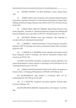 Algoritmos Genéticos Difusos: Una Aproximación Practica para la Creatividad Computacional
Segundo Congreso Internacional de Matemáticas en la Ingeniería y la Arquitectura 289
[6] RICHARD DAWKINS. The Blind Watchmaker. London, Penguin Books,
1986.
[7] ANDRÉS GARAY. Fugue Composition with Counterpoint Melody Generation
Using Genetic Algorithms. Presentado en: Second Internacional Symposium Computer Music
Modeling and Retrieval, Esbjerg, Dinamarca mayo 2004 en LNCS 3310, Uffe Kock (Ed) pp.
96-106, 2004.
[8] CARLOS GRILO, AMILCAR CARDOSO. Musical Pattern Extraction Using
Genetic Algorithms. . Presentado en: Internacional Symposium Computer Music Modeling and
Retrieval, Montpellier, France mayo 2003, en LNCS 2771, Uffe Kock (Ed) pp 114-13, 2003.
[9] HELLMANN, MARTIN. Fuzzy Logic Introduction. 2001. Disponible en:
www.fpk.tu-berlin.de/~anderl/epsilon/fuzzyintro4.pdf
[10] A. HORNER, L. AYERS. Harmonisation of musical progression with genetic
algorithms. ICMC’95 Proceedings, San Francisco: International Computer Music Association,
pp 483-484. 1995.
[11] A. HORNER, D. E. GOLDBERG. Genetic algorithms and Computer Assisted
Music Composition. ICMC’91 Proceedings, San Francisco: International Computer Music
Association, pp 479-482, 1991.
[12] GARY LEE NELSON. Sonomorphs: An application of genetic algorithms to the
growth and development of musical organisms. In Proceedings of the Fourth Biennial Art and
Technology Symposium, pp 155-169. 1995.
[13] RAMON LOPEZ DE MANTARAS, JOSEP LLUIS ARCOS. The Synthesis of
Expressive Music: A Challenging CBR Application. ICCBR 2001, LNAI 2080, pp. 16-6.
[14] JON MCCORMACK. Open Problems in Evolutionary Music and Art.
EvoWorkshops 005, LNCS 3449, pp. 48–436, 2005.
[15] R. A. MCINTYRE. Composition with genetic algorithms. Technical report,
University of Michigan. 1995.
[16] EDUARDO RECK MIRANDA. Composing Music with Computers. Focal Press,
2001.
 