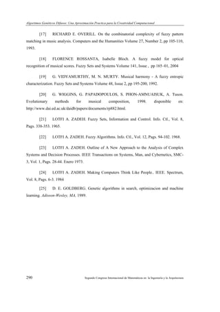 Algoritmos Genéticos Difusos: Una Aproximación Practica para la Creatividad Computacional
290 Segundo Congreso Internacional de Matemáticas en la Ingeniería y la Arquitectura
[17] RICHARD E. OVERILL. On the combinatorial complexity of fuzzy pattern
matching in music analysis. Computers and the Humanities Volume 27, Number 2, pp 105-110,
1993.
[18] FLORENCE ROSSANTA, Isabelle Bloch. A fuzzy model for optical
recognition of musical scores. Fuzzy Sets and Systems Volume 141, Issue , pp 165–01, 2004
[19] G. VIDYAMURTHY, M. N. MURTY. Musical harmony - A fuzzy entropic
characterization. Fuzzy Sets and Systems Volume 48, Issue 2, pp 195-200, 1992.
[20] G. WIGGINS, G. PAPADOPOULOS, S. PHON-AMNUAISUK, A. Tuson.
Evolutionary methods for musical composition, 1998. disponible en:
http://www.dai.ed.ac.uk/daidb/papers/documents/rp882.html.
[21] LOTFI A. ZADEH. Fuzzy Sets, Information and Control. Info. Ctl., Vol. 8,
Pags. 338-353. 1965.
[22] LOTFI A. ZADEH. Fuzzy Algorithms. Info. Ctl., Vol. 12, Pags. 94-102. 1968.
[23] LOTFI A. ZADEH. Outline of A New Approach to the Analysis of Complex
Systems and Decision Processes. IEEE Transactions on Systems, Man, and Cybernetics, SMC-
3, Vol. 1, Pags. 28-44. Enero 1973.
[24] LOTFI A. ZADEH. Making Computers Think Like People.. IEEE. Spectrum,
Vol. 8, Pags. 6-3. 1984
[25] D. E. GOLDBERG. Genetic algorithms in search, optimizacion and machine
learning. Adisson-Wesley, MA, 1989.
 