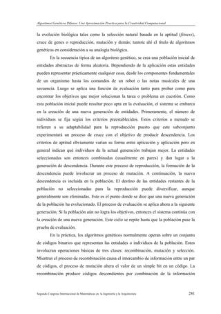 Algoritmos Genéticos Difusos: Una Aproximación Practica para la Creatividad Computacional
Segundo Congreso Internacional de Matemáticas en la Ingeniería y la Arquitectura 281
la evolución biológica tales como la selección natural basada en la aptitud (fitness),
cruce de genes o reproducción, mutación y demás; tantote ahí el título de algoritmos
genéticos en consideración a su analogía biológica.
En la secuencia típica de un algoritmo genético, se crea una población inicial de
entidades abstractas de forma aleatoria. Dependiendo de la aplicación estas entidades
pueden representar prácticamente cualquier cosa, desde los componentes fundamentales
de un organismo hasta los comandos de un robot o las notas musicales de una
secuencia. Luego se aplica una función de evaluación tanto para probar como para
encontrar los objetivos que mejor solucionan la tarea o problema en cuestión. Como
esta población inicial puede resultar poco apta en la evaluación, el sistema se embarca
en la creación de una nueva generación de entidades. Primeramente, el número de
individuos se fija según los criterios preestablecidos. Estos criterios a menudo se
refieren a su adaptabilidad para la reproducción puesto que este subconjunto
experimentará un proceso de cruce con el objetivo de producir descendencia. Los
criterios de aptitud obviamente varían su forma entre aplicación y aplicación pero en
general indican qué individuos de la actual generación trabajan mejor. La entidades
seleccionadas son entonces combinadas (usualmente en pares) y dan lugar a la
generación de descendencia. Durante este proceso de reproducción, la formación de la
descendencia puede involucrar un proceso de mutación. A continuación, la nueva
descendencia es incluida en la población. El destino de las entidades restantes de la
población no seleccionadas para la reproducción puede diversificar, aunque
generalmente son eliminadas. Este es el punto donde se dice que una nueva generación
de la población ha evolucionado. El proceso de evaluación se aplica ahora a la siguiente
generación. Si la población aún no logra los objetivos, entonces el sistema continúa con
la creación de una nueva generación. Este ciclo se repite hasta que la población pase la
prueba de evaluación.
En la práctica, los algoritmos genéticos normalmente operan sobre un conjunto
de códigos binarios que representan las entidades o individuos de la población. Estos
involucran operaciones básicas de tres clases: recombinación, mutación y selección.
Mientras el proceso de recombinación causa el intercambio de información entre un par
de códigos, el proceso de mutación altera el valor de un simple bit en un código. La
recombinación produce códigos descendientes por combinación de la información
 