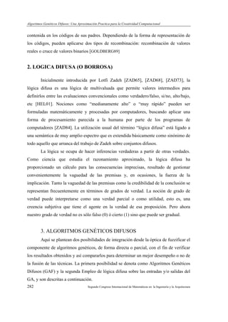 Algoritmos Genéticos Difusos: Una Aproximación Practica para la Creatividad Computacional
282 Segundo Congreso Internacional de Matemáticas en la Ingeniería y la Arquitectura
contenida en los códigos de sus padres. Dependiendo de la forma de representación de
los códigos, pueden aplicarse dos tipos de recombinación: recombinación de valores
reales o cruce de valores binarios [GOLDBERG89]
2. LOGICA DIFUSA (O BORROSA)
Inicialmente introducida por Lotfi Zadeh [ZAD65], [ZAD68], [ZAD73], la
lógica difusa es una lógica de multivaluada que permite valores intermedios para
definirlos entre las evaluaciones convencionales como verdadero/falso, si/no, alto/bajo,
etc [HEL01]. Nociones como “medianamente alto” o “muy rápido” pueden ser
formuladas matemáticamente y procesadas por computadores, buscando aplicar una
forma de procesamiento parecida a la humana por parte de los programas de
computadores [ZAD84]. La utilización usual del término “lógica difusa” está ligado a
una semántica de muy amplio espectro que es extendida básicamente como sinónimo de
todo aquello que arranca del trabajo de Zadeh sobre conjuntos difusos.
La lógica se ocupa de hacer inferencias verdaderas a partir de otras verdades.
Como ciencia que estudia el razonamiento aproximado, la lógica difusa ha
proporcionado un cálculo para las consecuencias imprecisas, resultado de gestionar
convenientemente la vaguedad de las premisas y, en ocasiones, la fuerza de la
implicación. Tanto la vaguedad de las premisas como la credibilidad de la conclusión se
representan frecuentemente en términos de grados de verdad. La noción de grado de
verdad puede interpretarse como una verdad parcial o como utilidad, esto es, una
creencia subjetiva que tiene el agente en la verdad de esa proposición. Pero ahora
nuestro grado de verdad no es sólo falso (0) ó cierto (1) sino que puede ser gradual.
3. ALGORITMOS GENÉTICOS DIFUSOS
Aquí se plantean dos posibilidades de integración desde la óptica de fuzzificar el
componente de algoritmos genéticos, de forma directa o parcial, con el fin de verificar
los resultados obtenidos y así compararlos para determinar un mejor desempeño o no de
la fusión de las técnicas. La primera posibilidad se denota como Algoritmos Genéticos
Difusos (GAF) y la segunda Empleo de lógica difusa sobre las entradas y/o salidas del
GA, y son descritas a continuación.
 