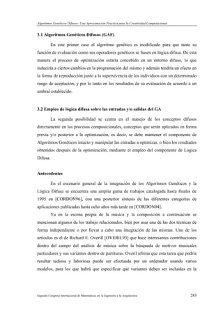 Algoritmos Genéticos Difusos: Una Aproximación Practica para la Creatividad Computacional
Segundo Congreso Internacional de Matemáticas en la Ingeniería y la Arquitectura 283
3.1 Algoritmos Genéticos Difusos (GAF)
En este primer caso el algoritmo genético es modificado para que tanto su
función de evaluación como sus operadores genéticos se basen en lógica difusa. De esta
manera el proceso de optimización estaría concebido en un entorno difuso, lo que
induciría a ciertos cambios en la programación del mismo y además tendría un efecto en
la forma de reproducción junto a la supervivencia de los individuos con un determinado
rango de aceptación, y por lo tanto en los resultados de su evaluación de acuerdo a un
umbral establecido.
3.2 Empleo de lógica difusa sobre las entradas y/o salidas del GA
La segunda posibilidad se centra en el manejo de los conceptos difusos
directamente en los procesos composicionales, conceptos que serán aplicados en forma
previa y/o posterior a la optimización, es decir, se debe mantener el componente de
Algoritmos Genéticos intacto y manipular las entradas a optimizar, o bien los resultados
obtenidos después de la optimización, mediante el empleo del componente de Lógica
Difusa.
Antecedentes
En el escenario general de la integración de los Algoritmos Genéticos y la
Lógica Difusa se encuentra una amplia gama de trabajos catalogada hasta finales de
1995 en [CORDON96], con una posterior síntesis de las diferentes categorías de
aplicaciones publicadas hasta ocho años más tarde en [CORDON04].
Ya en la escena propia de la música y la composición a continuación se
mencionan algunos de los trabajo relacionados, bien por usar una de las dos técnicas de
forma independiente o por llevar a cabo una integración de las mismas. Uno de los
artículos es el de Richard E. Overill [OVERIL93] que hace interesantes contribuciones
dentro del campo del análisis de música sobre la búsqueda de motivos musicales
particulares y sus variantes dentro de partituras. Overil afirma que esta tarea que podría
resultar tediosa y laboriosa puede ser efectuada por un ordenador usando varios
modelos, para los que habrá que especificar qué variantes deben ser incluidas en la
 