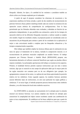 Algoritmos Genéticos Difusos: Una Aproximación Practica para la Creatividad Computacional
284 Segundo Congreso Internacional de Matemáticas en la Ingeniería y la Arquitectura
búsqueda. Además, los tipos y la cantidad de las variantes a considerar tendrán un
efecto crítico en el tiempo empleado por el ordenador.
A partir de aquí él propone considerar las relaciones de recurrencia y las
expresiones analíticas de forma cerrada, a partir de dos modelos de reconocimiento de
patrones borrosos (fuzzy pattern matching) donde cada uno asume la existencia de una
operación exacta atómica de comprobación de configuraciones. Esto lo hace
permitiendo que las fórmulas obtenidas sean evaluadas y tabuladas en función de sus
parámetros independientes, lo que posibilita una estimación a priori de los tiempos de
ejecución relativos de las diferentes búsquedas musicales a realizar cuando se emplee
otro modelo. Según los resultados citados, la propuesta puede ser considerada como un
mecanismo de pre-búsqueda para estimar a partir de los resultados de su aplicación el
mejor o más conveniente modelo a emplear para las búsquedas exhaustivas y los
tiempos computacionales requeridos.
Otro trabajo que también emplea las técnicas difusas para la realización de una
tarea de apoyo al tratamiento de la música, incluida la composición musical, es el
reconocimiento de partituras musicales empleando un modelo borroso. El trabajo
propuesto por Florence Rossant e Isabelle Bloch [ROSSAN04] propone una
herramienta alternativa al software comercial SmarScore que según sus pruebas obtuvo
mejores resultados. Las principales aportaciones del trabajo se resumen en tres aspectos.
Primero, el modelado borroso permite expresar restricciones que son más o menos
estrictas, algo que es esencial en este campo de aplicación dado que la mayor parte de
las reglas musicales son comunes pero no de uso obligatorio (por ejemplo, los
agrupamientos comunes de las nota), o se aplican de una forma aproximada (la posición
relativa de los símbolos). Como segundo aspecto, los modelos borrosos permiten
asociar diferentes tipos de restricciones, en este caso particular las reglas gráficas y
sintácticas. Y en tercer lugar, el método propuesto procesa interacciones entre símbolos
distantes, y no sólo interacción local entre símbolos sucesivos.
En [VIDYAM92] se presenta un acercamiento de la entropía para la armonía
musical con técnicas borrosas. Los autores emplean una función de entropía para
caracterizar la complejidad del objeto sonoro resultante cuando una combinación de
notas se toca conjuntamente. Se establecen así las bases subjetivas para que a partir de
 