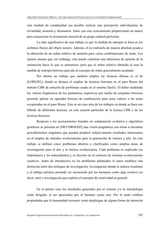 Algoritmos Genéticos Difusos: Una Aproximación Practica para la Creatividad Computacional
Segundo Congreso Internacional de Matemáticas en la Ingeniería y la Arquitectura 285
esta medida de complejidad sea posible realizar una percepción individualista de
trivialidad, armonía y disonancia. Junto con este acercamiento proporcionan un marco
para caracterizar la orientación musical de un grupo cultural particular.
Lo más significativo de este trabajo es que la medida de entropía se basa en los
atributos físicos del objeto sonoro. Además, el no realizarlo de manera absoluta ayuda a
la obtención de un orden relativo de armonía para varias combinaciones de notas. Los
autores anotan que, sin embargo, ésta puede constituir una diferencia de opinión de la
estimación hacia lo que es armonioso, pero que el orden relativo obtenido al usar la
medida de entropía borrosa equivale al concepto de orden generalmente aceptado.
Por último un trabajo que también emplea las técnicas difusas es el de
[LOPEZ01], donde se destaca el empleo de técnicas borrosas en el paso Reuse del
método CBR de solución de problemas usado en el sistema SaxEx. El haber modelado
los valores lingüísticos de los parámetros expresivos por medio de conjuntos borrosos
permitió aplicar un operador borroso de combinación para estos valores a las notas
recuperadas en el paso Reuse. Este es un caso más de los trabajos en donde se hace uso
híbrido de diferentes técnicas, en esta ocasión particular de la técnica CBR y de las
técnicas borrosas.
Respecto a los acercamientos basados en computación evolutiva y algoritmos
genéticos se presenta en [MCCORMA05] una visión pragmática con miras a encontrar
procedimientos singulares que puedan producir subjetivamente resultados interesantes
en el empleo de métodos evolucionistas para la generación de música y arte. En este
trabajo se definen cinco problemas abiertos y clarificados como amplias áreas de
investigación para el arte y la música evolucionista. Cada problema es explicado (su
importancia y los antecedentes) y es descrito en el contexto de sistemas evolucionistas
creativos. Antes de introducirse en los problemas planteados el autor establece una
distinción entre dos enfoques de investigación: investigación donde la música resultante
y el trabajo artístico pretende ser reconocido por los humanos como algo creativo (es
decir, arte) e investigación que explora el concepto de creatividad en general.
En el primer caso los resultados generados por el sistema y/o la metodología
están dirigidos al ser apreciados por el humano como arte. Por lo tanto exhiben
propiedades que la humanidad reconoce como despliegue de alguna forma de intención
 