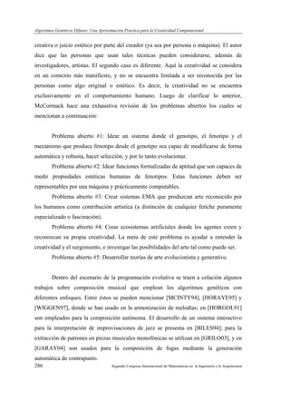 Algoritmos Genéticos Difusos: Una Aproximación Practica para la Creatividad Computacional
286 Segundo Congreso Internacional de Matemáticas en la Ingeniería y la Arquitectura
creativa o juicio estético por parte del creador (ya sea por persona o máquina). El autor
dice que las personas que usan tales técnicas pueden considerarse, además de
investigadores, artistas. El segundo caso es diferente. Aquí la creatividad se considera
en un contexto más manifiesto, y no se encuentra limitada a ser reconocida por las
personas como algo original o estético. Es decir, la creatividad no se encuentra
exclusivamente en el comportamiento humano. Luego de clarificar lo anterior,
McCormack hace una exhaustiva revisión de los problemas abiertos los cuales se
mencionan a continuación:
Problema abierto #1: Idear un sistema donde el genotipo, el fenotipo y el
mecanismo que produce fenotipo desde el genotipo sea capaz de modificarse de forma
automática y robusta, hacer selección, y por lo tanto evolucionar.
Problema abierto #2: Idear funciones formalizadas de aptitud que son capaces de
medir propiedades estéticas humanas de fenotipos. Estas funciones deben ser
representables por una máquina y prácticamente computables.
Problema abierto #3: Crear sistemas EMA que produzcan arte reconocido por
los humanos como contribución artística (a distinción de cualquier fetiche puramente
especializado o fascinación).
Problema abierto #4: Crear ecosistemas artificiales donde los agentes creen y
reconozcan su propia creatividad. La meta de este problema es ayudar a entender la
creatividad y el surgimiento, e investigar las posibilidades del arte tal como puede ser.
Problema abierto #5: Desarrollar teorías de arte evolucionista y generativo.
Dentro del escenario de la programación evolutiva se traen a colación algunos
trabajos sobre composición musical que emplean los algoritmos genéticos con
diferentes enfoques. Entre éstos se pueden mencionar [MCINTY94], [HORAYE95] y
[WIGGEN97], donde se han usado en la armonización de melodías; en [HORGOL91]
son empleados para la composición autónoma. El desarrollo de un sistema interactivo
para la interpretación de improvisaciones de jazz se presenta en [BILES94]; para la
extracción de patrones en piezas musicales monofónicas se utilizan en [GRILO03], y en
[GARAY04] son usados para la composición de fugas mediante la generación
automática de contrapunto.
 