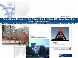 Institut für Informatik und
Wirtschaftsinformatik (ICB)
Educational Resources for E-Learning in Urban Life-Long Learning:
Does One Size Fit All?
Forum on Construction of Urban Lifelong Education and Learning Community, Shanghai, Oct. 2012
Thomas Richter
Picture:
Winding-tower, Essen
Pictures:
University of Duisburg Essen
 