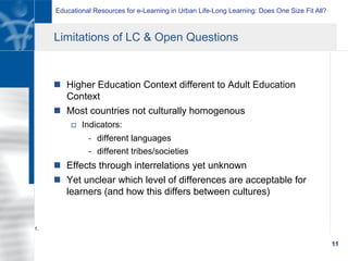 Educational Resources for e-Learning in Urban Life-Long Learning: Does One Size Fit All?
11
Limitations of LC & Open Questions
n  Higher Education Context different to Adult Education
Context
n  Most countries not culturally homogenous
o  Indicators:
-  different languages
-  different tribes/societies
n  Effects through interrelations yet unknown
n  Yet unclear which level of differences are acceptable for
learners (and how this differs between cultures)
1.
 