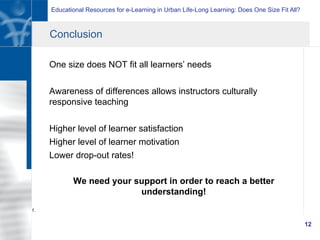Educational Resources for e-Learning in Urban Life-Long Learning: Does One Size Fit All?
12
Conclusion
One size does NOT fit all learners’ needs
Awareness of differences allows instructors culturally
responsive teaching
Higher level of learner satisfaction
Higher level of learner motivation
Lower drop-out rates!
We need your support in order to reach a better
understanding!
1.
 