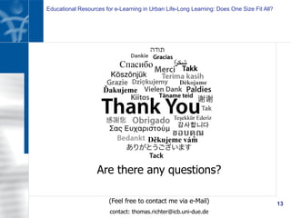 Educational Resources for e-Learning in Urban Life-Long Learning: Does One Size Fit All?
13
Are there any questions?
(Feel free to contact me via e-Mail)
contact: thomas.richter@icb.uni-due.de
 