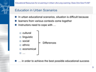 Educational Resources for e-Learning in Urban Life-Long Learning: Does One Size Fit All?
3
Education in Urban Scenarios
n  In urban educational scenarios, situation is difficult because
n  learners from various contexts come together
n  Instructors need to cope with …
o  cultural
o  linguistic
o  social
o  ethnic
o  economical
o  …
n  … in order to achieve the best possible educational success
Differences
 