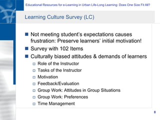 Educational Resources for e-Learning in Urban Life-Long Learning: Does One Size Fit All?
8
Learning Culture Survey (LC)
n  Not meeting student’s expectations causes
frustration: Preserve learners’ initial motivation!
n  Survey with 102 Items
n  Culturally biased attitudes & demands of learners
o  Role of the Instructor
o  Tasks of the Instructor
o  Motivation
o  Feedback/Evaluation
o  Group Work: Attitudes in Group Situations
o  Group Work: Preferences
o  Time Management
 