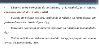 • Discurso sobre o conjunto do positivismo, 1948, reunindo, no 4° volume,
seis opúsculos editados de 1819 a 1828.
• Sistema de política positiva, instituindo a religião da humanidade, em
quatro volumes, escritos de 1851 a 1854.
• Catecismo positivista ou sumária exposição da religião da humanidade,
1852.
• Síntese subjetiva ou sistema universal de concepções próprias ao estado
normal da humanidade, 1856.
 