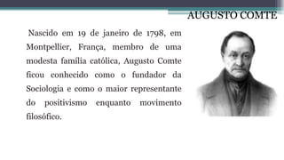 AUGUSTO COMTE
Nascido em 19 de janeiro de 1798, em
Montpellier, França, membro de uma
modesta família católica, Augusto Comte
ficou conhecido como o fundador da
Sociologia e como o maior representante
do positivismo enquanto movimento
filosófico.
 