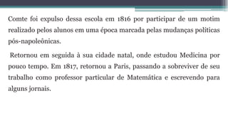 Comte foi expulso dessa escola em 1816 por participar de um motim
realizado pelos alunos em uma época marcada pelas mudanças políticas
pós-napoleônicas.
Retornou em seguida à sua cidade natal, onde estudou Medicina por
pouco tempo. Em 1817, retornou a Paris, passando a sobreviver de seu
trabalho como professor particular de Matemática e escrevendo para
alguns jornais.
 