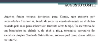 AUGUSTO COMTE
Aqueles foram tempos tortuosos para Comte, que passava por
necessidades financeiras, tendo de recorrer constantemente ao dinheiro
enviado pela mãe para sobreviver. Durante certo tempo, foi secretário de
um banqueiro na cidade e, de 1818 a 1824, tornou-se secretário do
socialista utópico Conde de Saint-Simon, sobre o qual teceu duras críticas
mais tarde.
 