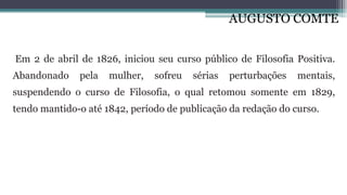 AUGUSTO COMTE
Em 2 de abril de 1826, iniciou seu curso público de Filosofia Positiva.
Abandonado pela mulher, sofreu sérias perturbações mentais,
suspendendo o curso de Filosofia, o qual retomou somente em 1829,
tendo mantido-o até 1842, período de publicação da redação do curso.
 