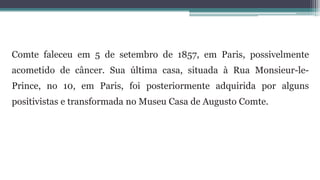 Comte faleceu em 5 de setembro de 1857, em Paris, possivelmente
acometido de câncer. Sua última casa, situada à Rua Monsieur-le-
Prince, no 10, em Paris, foi posteriormente adquirida por alguns
positivistas e transformada no Museu Casa de Augusto Comte.
 