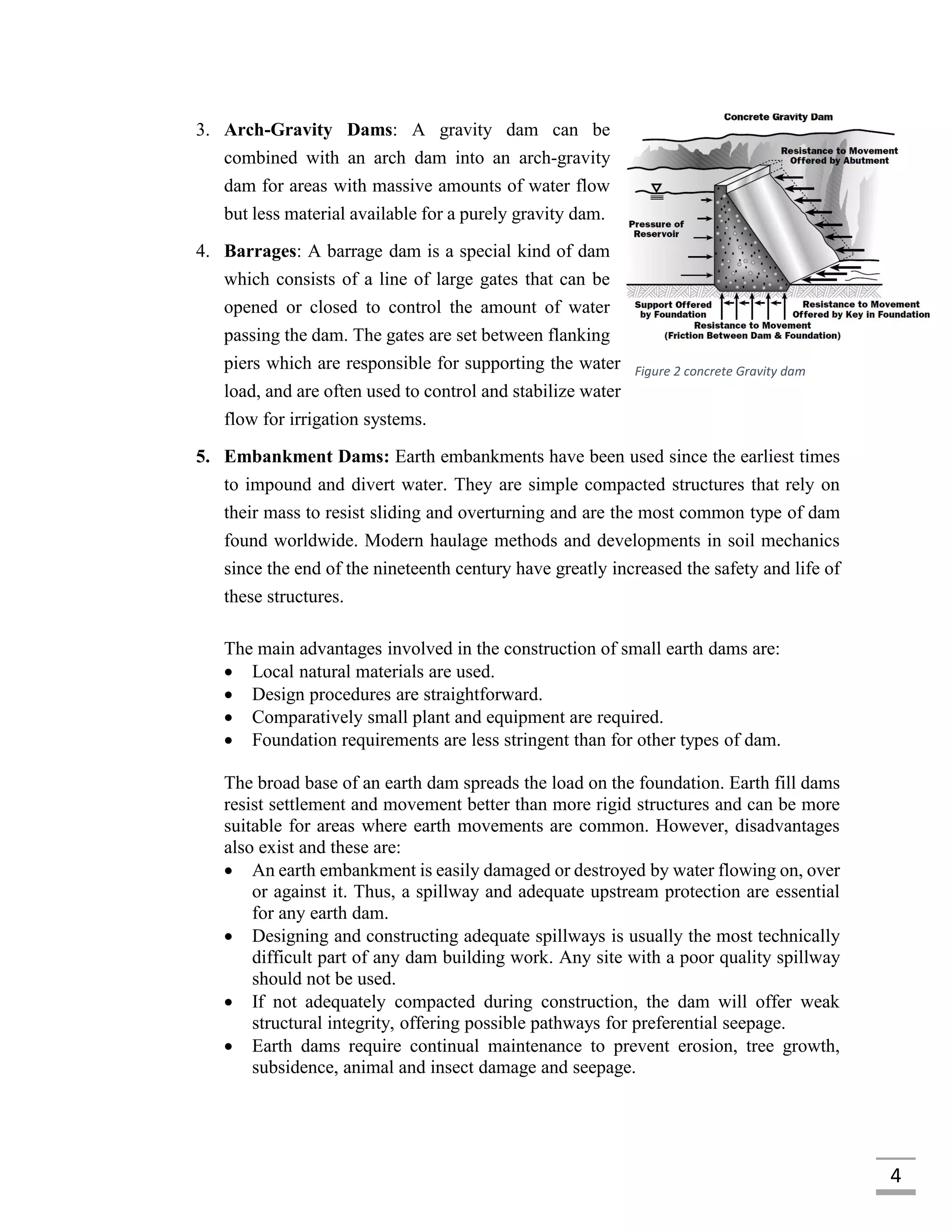4
3. Arch-Gravity Dams: A gravity dam can be
combined with an arch dam into an arch-gravity
dam for areas with massive amounts of water flow
but less material available for a purely gravity dam.
4. Barrages: A barrage dam is a special kind of dam
which consists of a line of large gates that can be
opened or closed to control the amount of water
passing the dam. The gates are set between flanking
piers which are responsible for supporting the water
load, and are often used to control and stabilize water
flow for irrigation systems.
5. Embankment Dams: Earth embankments have been used since the earliest times
to impound and divert water. They are simple compacted structures that rely on
their mass to resist sliding and overturning and are the most common type of dam
found worldwide. Modern haulage methods and developments in soil mechanics
since the end of the nineteenth century have greatly increased the safety and life of
these structures.
The main advantages involved in the construction of small earth dams are:
 Local natural materials are used.
 Design procedures are straightforward.
 Comparatively small plant and equipment are required.
 Foundation requirements are less stringent than for other types of dam.
The broad base of an earth dam spreads the load on the foundation. Earth fill dams
resist settlement and movement better than more rigid structures and can be more
suitable for areas where earth movements are common. However, disadvantages
also exist and these are:
 An earth embankment is easily damaged or destroyed by water flowing on, over
or against it. Thus, a spillway and adequate upstream protection are essential
for any earth dam.
 Designing and constructing adequate spillways is usually the most technically
difficult part of any dam building work. Any site with a poor quality spillway
should not be used.
 If not adequately compacted during construction, the dam will offer weak
structural integrity, offering possible pathways for preferential seepage.
 Earth dams require continual maintenance to prevent erosion, tree growth,
subsidence, animal and insect damage and seepage.
Figure 2 concrete Gravity dam
 