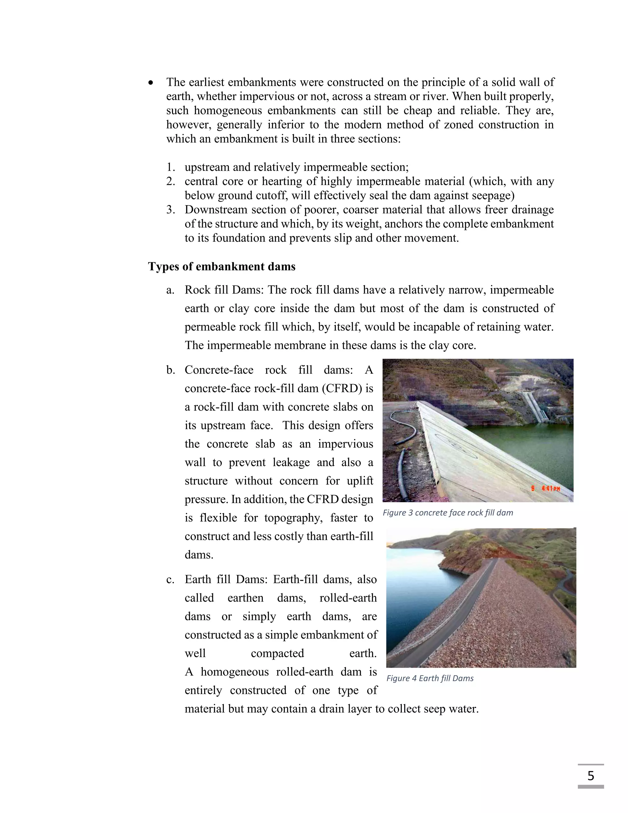 5
 The earliest embankments were constructed on the principle of a solid wall of
earth, whether impervious or not, across a stream or river. When built properly,
such homogeneous embankments can still be cheap and reliable. They are,
however, generally inferior to the modern method of zoned construction in
which an embankment is built in three sections:
1. upstream and relatively impermeable section;
2. central core or hearting of highly impermeable material (which, with any
below ground cutoff, will effectively seal the dam against seepage)
3. Downstream section of poorer, coarser material that allows freer drainage
of the structure and which, by its weight, anchors the complete embankment
to its foundation and prevents slip and other movement.
Types of embankment dams
a. Rock fill Dams: The rock fill dams have a relatively narrow, impermeable
earth or clay core inside the dam but most of the dam is constructed of
permeable rock fill which, by itself, would be incapable of retaining water.
The impermeable membrane in these dams is the clay core.
b. Concrete-face rock fill dams: A
concrete-face rock-fill dam (CFRD) is
a rock-fill dam with concrete slabs on
its upstream face. This design offers
the concrete slab as an impervious
wall to prevent leakage and also a
structure without concern for uplift
pressure. In addition, the CFRD design
is flexible for topography, faster to
construct and less costly than earth-fill
dams.
c. Earth fill Dams: Earth-fill dams, also
called earthen dams, rolled-earth
dams or simply earth dams, are
constructed as a simple embankment of
well compacted earth.
A homogeneous rolled-earth dam is
entirely constructed of one type of
material but may contain a drain layer to collect seep water.
Figure 3 concrete face rock fill dam
Figure 4 Earth fill Dams
 