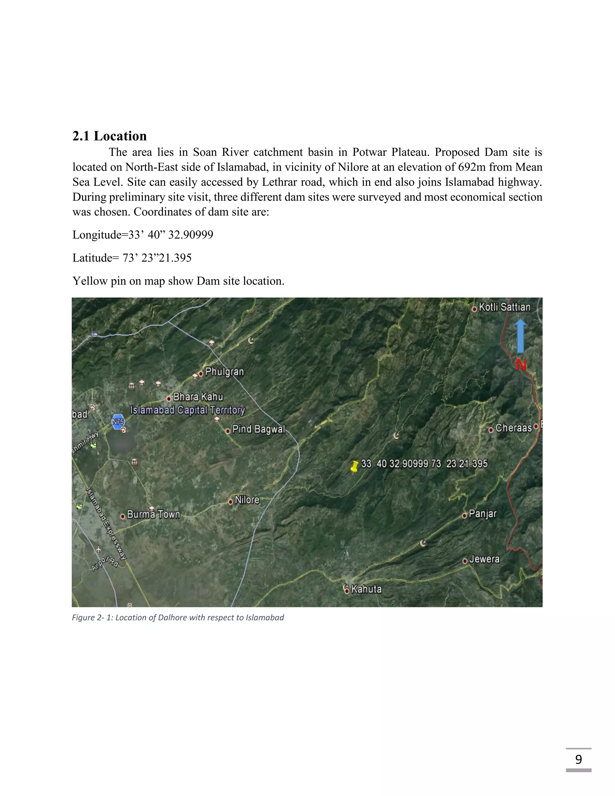 9
2.1 Location
The area lies in Soan River catchment basin in Potwar Plateau. Proposed Dam site is
located on North-East side of Islamabad, in vicinity of Nilore at an elevation of 692m from Mean
Sea Level. Site can easily accessed by Lethrar road, which in end also joins Islamabad highway.
During preliminary site visit, three different dam sites were surveyed and most economical section
was chosen. Coordinates of dam site are:
Longitude=33’ 40” 32.90999
Latitude= 73’ 23”21.395
Yellow pin on map show Dam site location.
N
Figure 2- 1: Location of Dalhore with respect to Islamabad
 