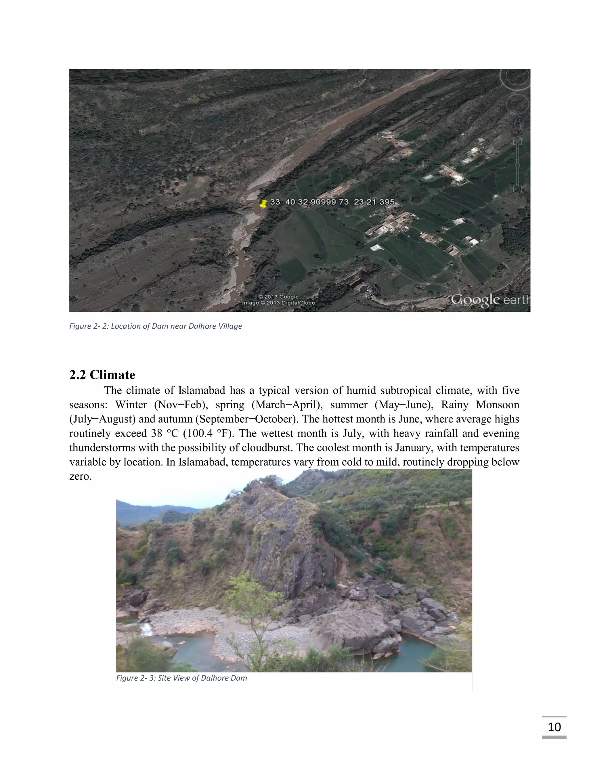10
Figure 2- 2: Location of Dam near Dalhore Village
2.2 Climate
The climate of Islamabad has a typical version of humid subtropical climate, with five
seasons: Winter (Nov−Feb), spring (March−April), summer (May−June), Rainy Monsoon
(July−August) and autumn (September−October). The hottest month is June, where average highs
routinely exceed 38 °C (100.4 °F). The wettest month is July, with heavy rainfall and evening
thunderstorms with the possibility of cloudburst. The coolest month is January, with temperatures
variable by location. In Islamabad, temperatures vary from cold to mild, routinely dropping below
zero.
Figure 2- 3: Site View of Dalhore Dam
 