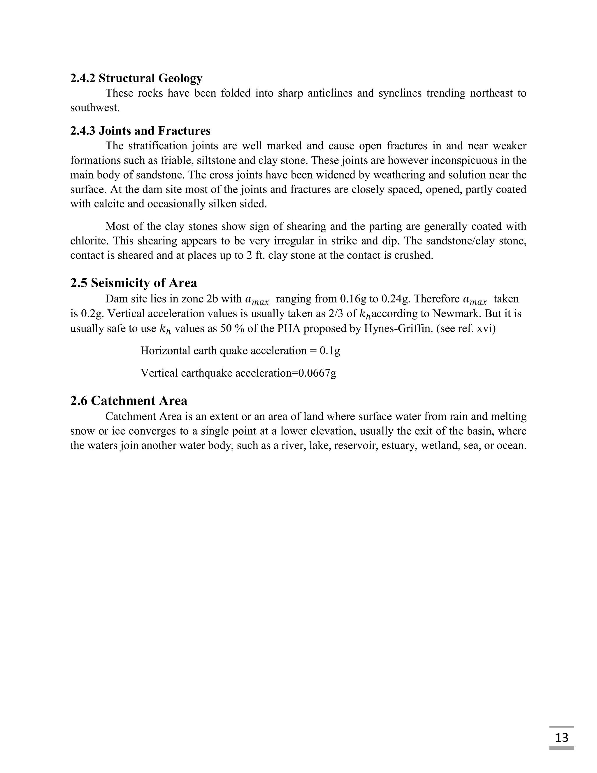 13
2.4.2 Structural Geology
These rocks have been folded into sharp anticlines and synclines trending northeast to
southwest.
2.4.3 Joints and Fractures
The stratification joints are well marked and cause open fractures in and near weaker
formations such as friable, siltstone and clay stone. These joints are however inconspicuous in the
main body of sandstone. The cross joints have been widened by weathering and solution near the
surface. At the dam site most of the joints and fractures are closely spaced, opened, partly coated
with calcite and occasionally silken sided.
Most of the clay stones show sign of shearing and the parting are generally coated with
chlorite. This shearing appears to be very irregular in strike and dip. The sandstone/clay stone,
contact is sheared and at places up to 2 ft. clay stone at the contact is crushed.
2.5 Seismicity of Area
Dam site lies in zone 2b with 𝑎 𝑚𝑎𝑥 ranging from 0.16g to 0.24g. Therefore 𝑎 𝑚𝑎𝑥 taken
is 0.2g. Vertical acceleration values is usually taken as 2/3 of 𝑘ℎaccording to Newmark. But it is
usually safe to use 𝑘ℎ values as 50 % of the PHA proposed by Hynes-Griffin. (see ref. xvi)
Horizontal earth quake acceleration = 0.1g
Vertical earthquake acceleration=0.0667g
2.6 Catchment Area
Catchment Area is an extent or an area of land where surface water from rain and melting
snow or ice converges to a single point at a lower elevation, usually the exit of the basin, where
the waters join another water body, such as a river, lake, reservoir, estuary, wetland, sea, or ocean.
 