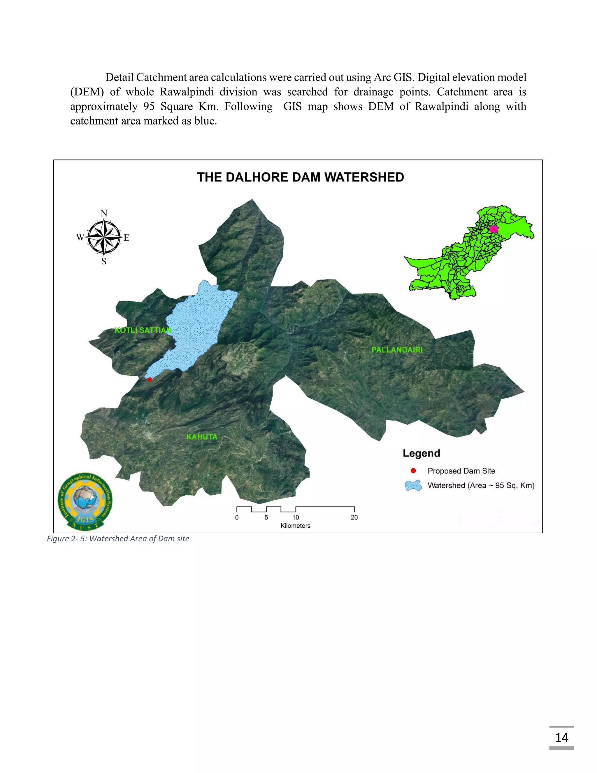 14
Detail Catchment area calculations were carried out using Arc GIS. Digital elevation model
(DEM) of whole Rawalpindi division was searched for drainage points. Catchment area is
approximately 95 Square Km. Following GIS map shows DEM of Rawalpindi along with
catchment area marked as blue.
Figure 2- 5: Watershed Area of Dam site
 