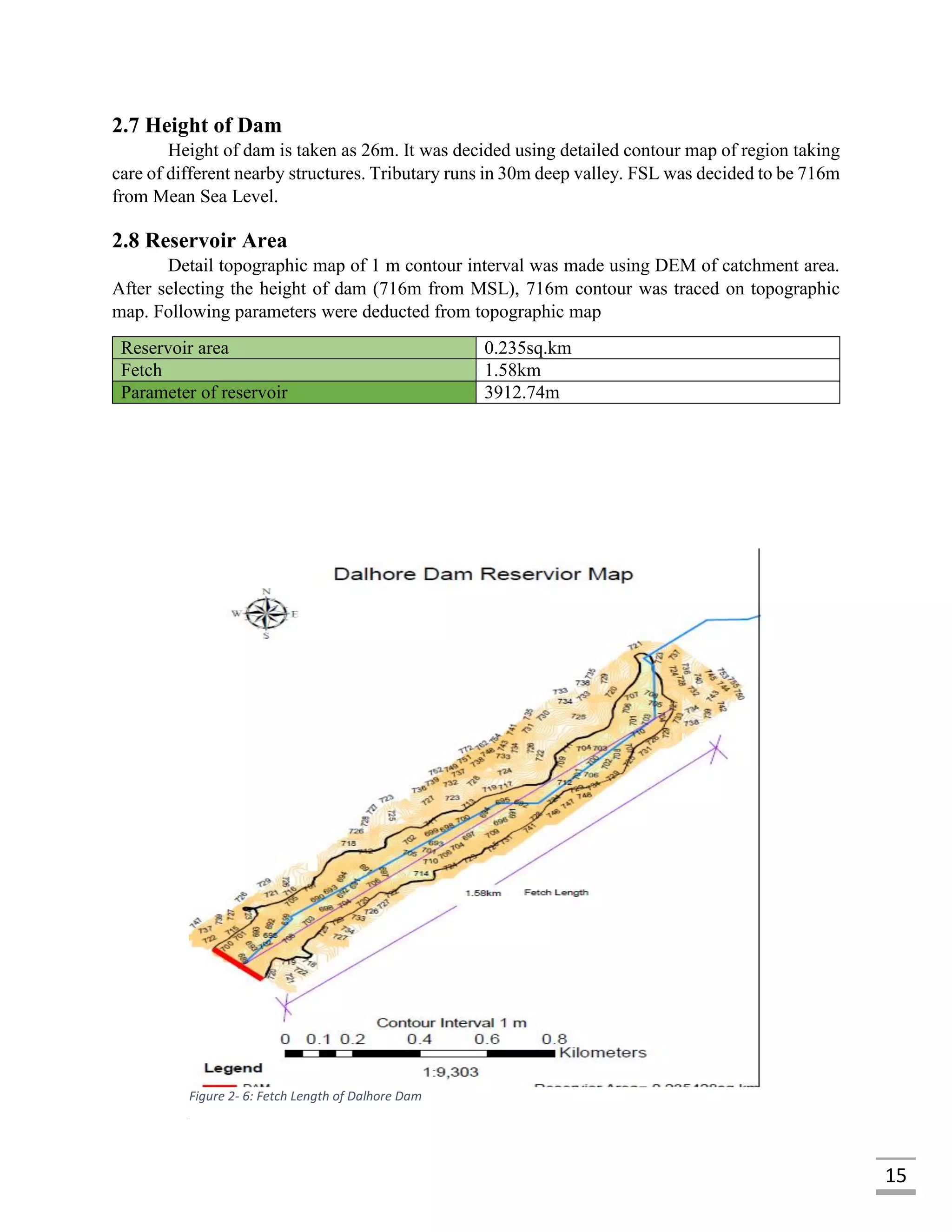 15
2.7 Height of Dam
Height of dam is taken as 26m. It was decided using detailed contour map of region taking
care of different nearby structures. Tributary runs in 30m deep valley. FSL was decided to be 716m
from Mean Sea Level.
2.8 Reservoir Area
Detail topographic map of 1 m contour interval was made using DEM of catchment area.
After selecting the height of dam (716m from MSL), 716m contour was traced on topographic
map. Following parameters were deducted from topographic map
Reservoir area 0.235sq.km
Fetch 1.58km
Parameter of reservoir 3912.74m
Figure 2- 6: Fetch Length of Dalhore Dam
 
