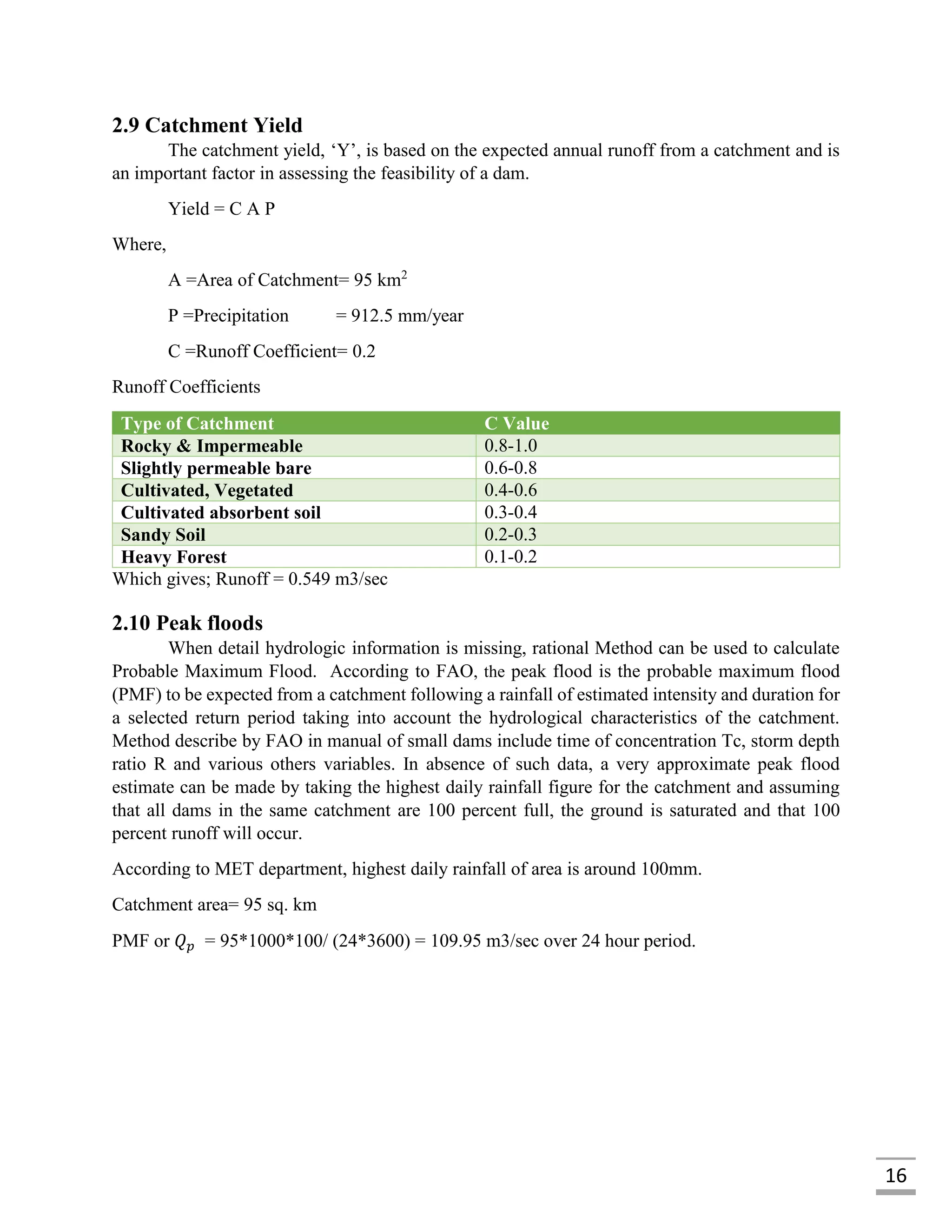 16
2.9 Catchment Yield
The catchment yield, ‘Y’, is based on the expected annual runoff from a catchment and is
an important factor in assessing the feasibility of a dam.
Yield = C A P
Where,
A =Area of Catchment= 95 km2
P =Precipitation = 912.5 mm/year
C =Runoff Coefficient= 0.2
Runoff Coefficients
Type of Catchment C Value
Rocky & Impermeable 0.8-1.0
Slightly permeable bare 0.6-0.8
Cultivated, Vegetated 0.4-0.6
Cultivated absorbent soil 0.3-0.4
Sandy Soil 0.2-0.3
Heavy Forest 0.1-0.2
Which gives; Runoff = 0.549 m3/sec
2.10 Peak floods
When detail hydrologic information is missing, rational Method can be used to calculate
Probable Maximum Flood. According to FAO, the peak flood is the probable maximum flood
(PMF) to be expected from a catchment following a rainfall of estimated intensity and duration for
a selected return period taking into account the hydrological characteristics of the catchment.
Method describe by FAO in manual of small dams include time of concentration Tc, storm depth
ratio R and various others variables. In absence of such data, a very approximate peak flood
estimate can be made by taking the highest daily rainfall figure for the catchment and assuming
that all dams in the same catchment are 100 percent full, the ground is saturated and that 100
percent runoff will occur.
According to MET department, highest daily rainfall of area is around 100mm.
Catchment area= 95 sq. km
PMF or 𝑄 𝑝 = 95*1000*100/ (24*3600) = 109.95 m3/sec over 24 hour period.
 