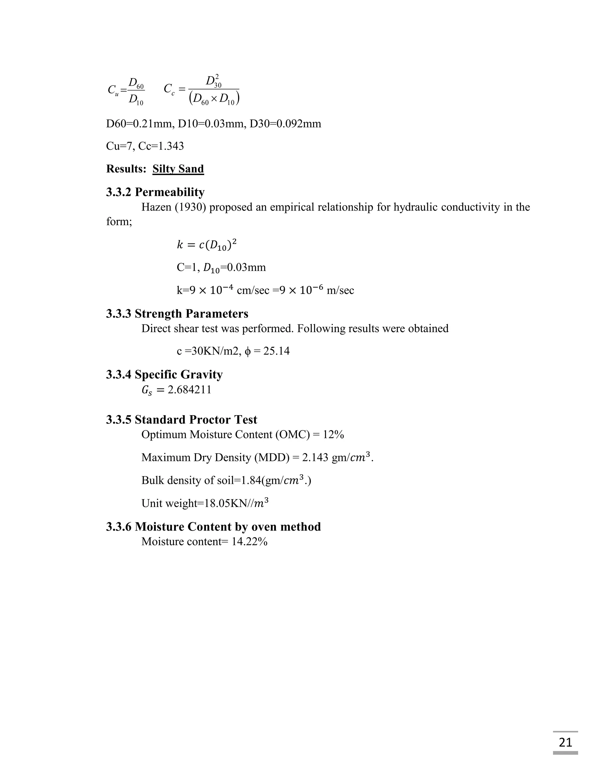 21
10
60
D
D
Cu 
 1060
2
30
DD
D
Cc


D60=0.21mm, D10=0.03mm, D30=0.092mm
Cu=7, Cc=1.343
Results: Silty Sand
3.3.2 Permeability
Hazen (1930) proposed an empirical relationship for hydraulic conductivity in the
form;
𝑘 = 𝑐(𝐷10)2
C=1, 𝐷10=0.03mm
k=9 × 10−4
cm/sec =9 × 10−6
m/sec
3.3.3 Strength Parameters
Direct shear test was performed. Following results were obtained
c =30KN/m2, ϕ = 25.14
3.3.4 Specific Gravity
𝐺𝑠 = 2.684211
3.3.5 Standard Proctor Test
Optimum Moisture Content (OMC) = 12%
Maximum Dry Density (MDD) = 2.143 gm/𝑐𝑚3
.
Bulk density of soil=1.84(gm/𝑐𝑚3
.)
Unit weight=18.05KN//𝑚3
3.3.6 Moisture Content by oven method
Moisture content= 14.22%
 