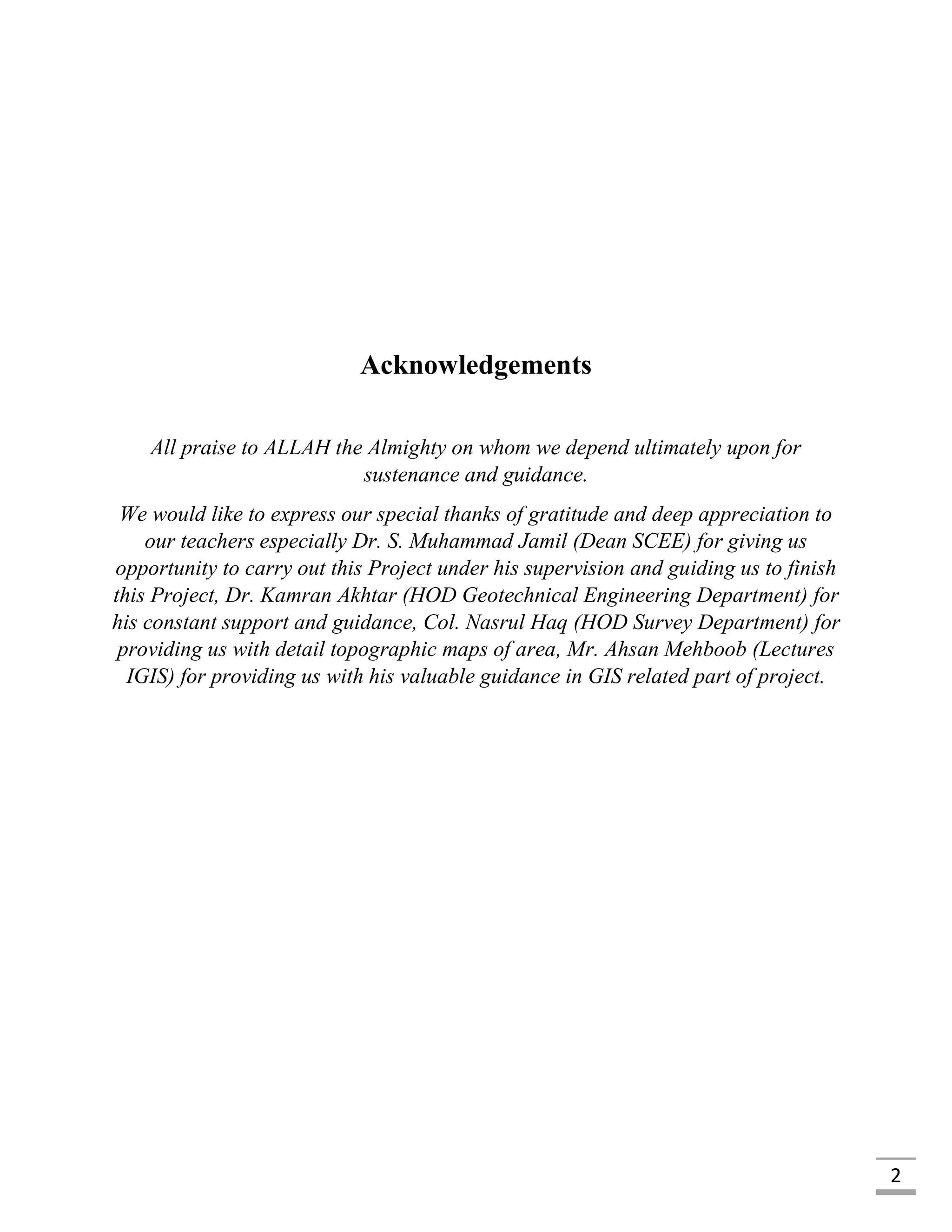 2
Acknowledgements
All praise to ALLAH the Almighty on whom we depend ultimately upon for
sustenance and guidance.
We would like to express our special thanks of gratitude and deep appreciation to
our teachers especially Dr. S. Muhammad Jamil (Dean SCEE) for giving us
opportunity to carry out this Project under his supervision and guiding us to finish
this Project, Dr. Kamran Akhtar (HOD Geotechnical Engineering Department) for
his constant support and guidance, Col. Nasrul Haq (HOD Survey Department) for
providing us with detail topographic maps of area, Mr. Ahsan Mehboob (Lectures
IGIS) for providing us with his valuable guidance in GIS related part of project.
 