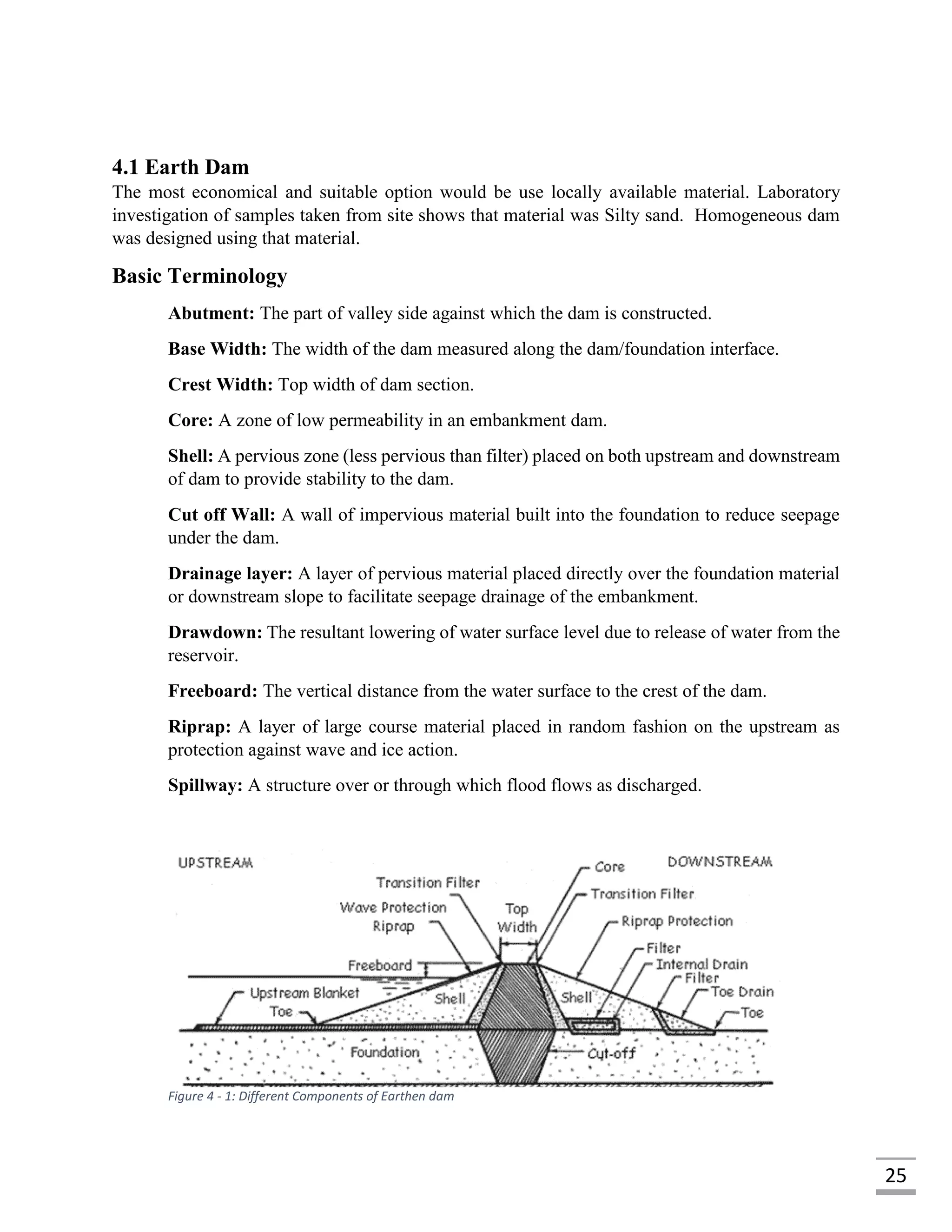 25
4.1 Earth Dam
The most economical and suitable option would be use locally available material. Laboratory
investigation of samples taken from site shows that material was Silty sand. Homogeneous dam
was designed using that material.
Basic Terminology
Abutment: The part of valley side against which the dam is constructed.
Base Width: The width of the dam measured along the dam/foundation interface.
Crest Width: Top width of dam section.
Core: A zone of low permeability in an embankment dam.
Shell: A pervious zone (less pervious than filter) placed on both upstream and downstream
of dam to provide stability to the dam.
Cut off Wall: A wall of impervious material built into the foundation to reduce seepage
under the dam.
Drainage layer: A layer of pervious material placed directly over the foundation material
or downstream slope to facilitate seepage drainage of the embankment.
Drawdown: The resultant lowering of water surface level due to release of water from the
reservoir.
Freeboard: The vertical distance from the water surface to the crest of the dam.
Riprap: A layer of large course material placed in random fashion on the upstream as
protection against wave and ice action.
Spillway: A structure over or through which flood flows as discharged.
Figure 4 - 1: Different Components of Earthen dam
 