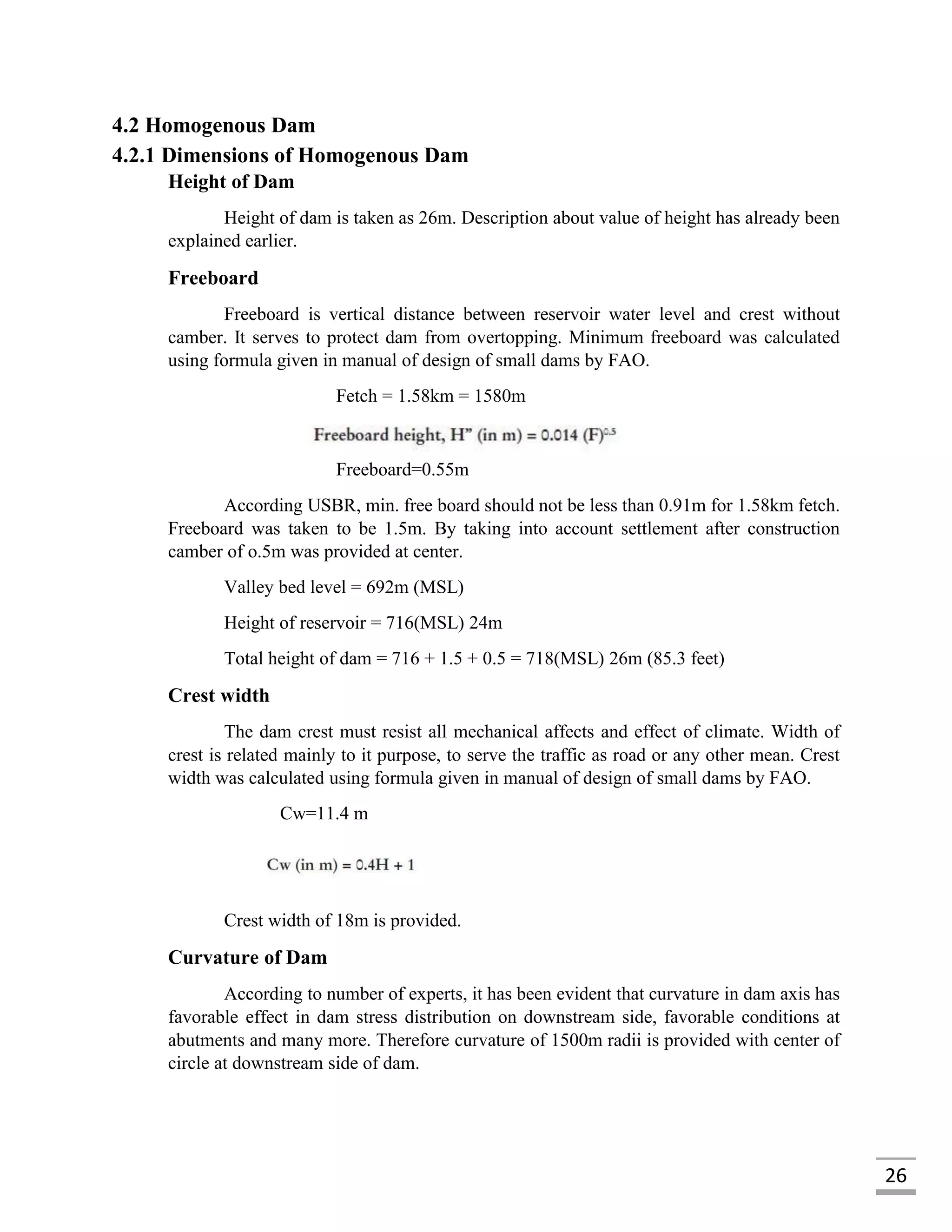 26
4.2 Homogenous Dam
4.2.1 Dimensions of Homogenous Dam
Height of Dam
Height of dam is taken as 26m. Description about value of height has already been
explained earlier.
Freeboard
Freeboard is vertical distance between reservoir water level and crest without
camber. It serves to protect dam from overtopping. Minimum freeboard was calculated
using formula given in manual of design of small dams by FAO.
Fetch = 1.58km = 1580m
Freeboard=0.55m
According USBR, min. free board should not be less than 0.91m for 1.58km fetch.
Freeboard was taken to be 1.5m. By taking into account settlement after construction
camber of o.5m was provided at center.
Valley bed level = 692m (MSL)
Height of reservoir = 716(MSL) 24m
Total height of dam = 716 + 1.5 + 0.5 = 718(MSL) 26m (85.3 feet)
Crest width
The dam crest must resist all mechanical affects and effect of climate. Width of
crest is related mainly to it purpose, to serve the traffic as road or any other mean. Crest
width was calculated using formula given in manual of design of small dams by FAO.
Cw=11.4 m
Crest width of 18m is provided.
Curvature of Dam
According to number of experts, it has been evident that curvature in dam axis has
favorable effect in dam stress distribution on downstream side, favorable conditions at
abutments and many more. Therefore curvature of 1500m radii is provided with center of
circle at downstream side of dam.
 
