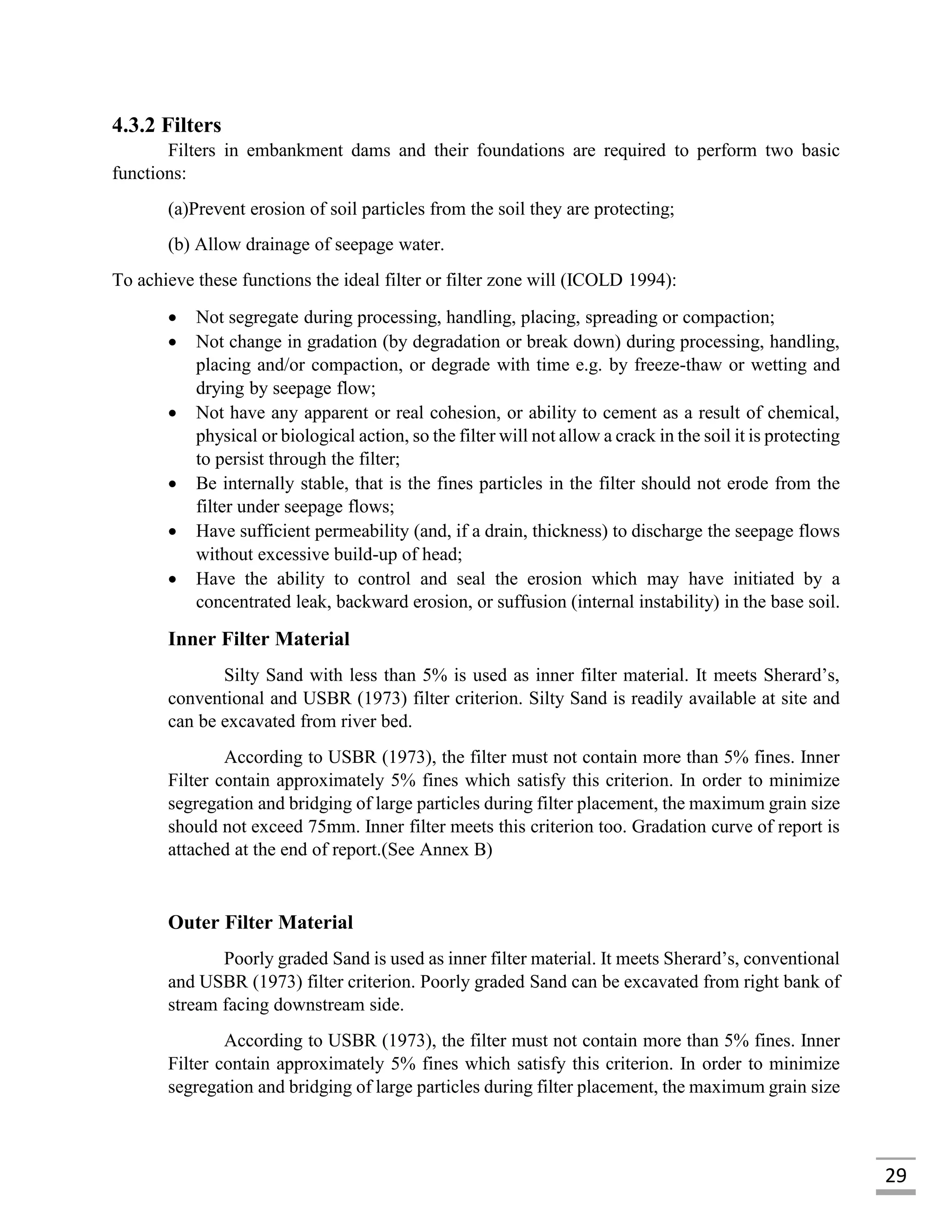 29
4.3.2 Filters
Filters in embankment dams and their foundations are required to perform two basic
functions:
(a)Prevent erosion of soil particles from the soil they are protecting;
(b) Allow drainage of seepage water.
To achieve these functions the ideal filter or filter zone will (ICOLD 1994):
 Not segregate during processing, handling, placing, spreading or compaction;
 Not change in gradation (by degradation or break down) during processing, handling,
placing and/or compaction, or degrade with time e.g. by freeze-thaw or wetting and
drying by seepage flow;
 Not have any apparent or real cohesion, or ability to cement as a result of chemical,
physical or biological action, so the filter will not allow a crack in the soil it is protecting
to persist through the filter;
 Be internally stable, that is the fines particles in the filter should not erode from the
filter under seepage flows;
 Have sufficient permeability (and, if a drain, thickness) to discharge the seepage flows
without excessive build-up of head;
 Have the ability to control and seal the erosion which may have initiated by a
concentrated leak, backward erosion, or suffusion (internal instability) in the base soil.
Inner Filter Material
Silty Sand with less than 5% is used as inner filter material. It meets Sherard’s,
conventional and USBR (1973) filter criterion. Silty Sand is readily available at site and
can be excavated from river bed.
According to USBR (1973), the filter must not contain more than 5% fines. Inner
Filter contain approximately 5% fines which satisfy this criterion. In order to minimize
segregation and bridging of large particles during filter placement, the maximum grain size
should not exceed 75mm. Inner filter meets this criterion too. Gradation curve of report is
attached at the end of report.(See Annex B)
Outer Filter Material
Poorly graded Sand is used as inner filter material. It meets Sherard’s, conventional
and USBR (1973) filter criterion. Poorly graded Sand can be excavated from right bank of
stream facing downstream side.
According to USBR (1973), the filter must not contain more than 5% fines. Inner
Filter contain approximately 5% fines which satisfy this criterion. In order to minimize
segregation and bridging of large particles during filter placement, the maximum grain size
 