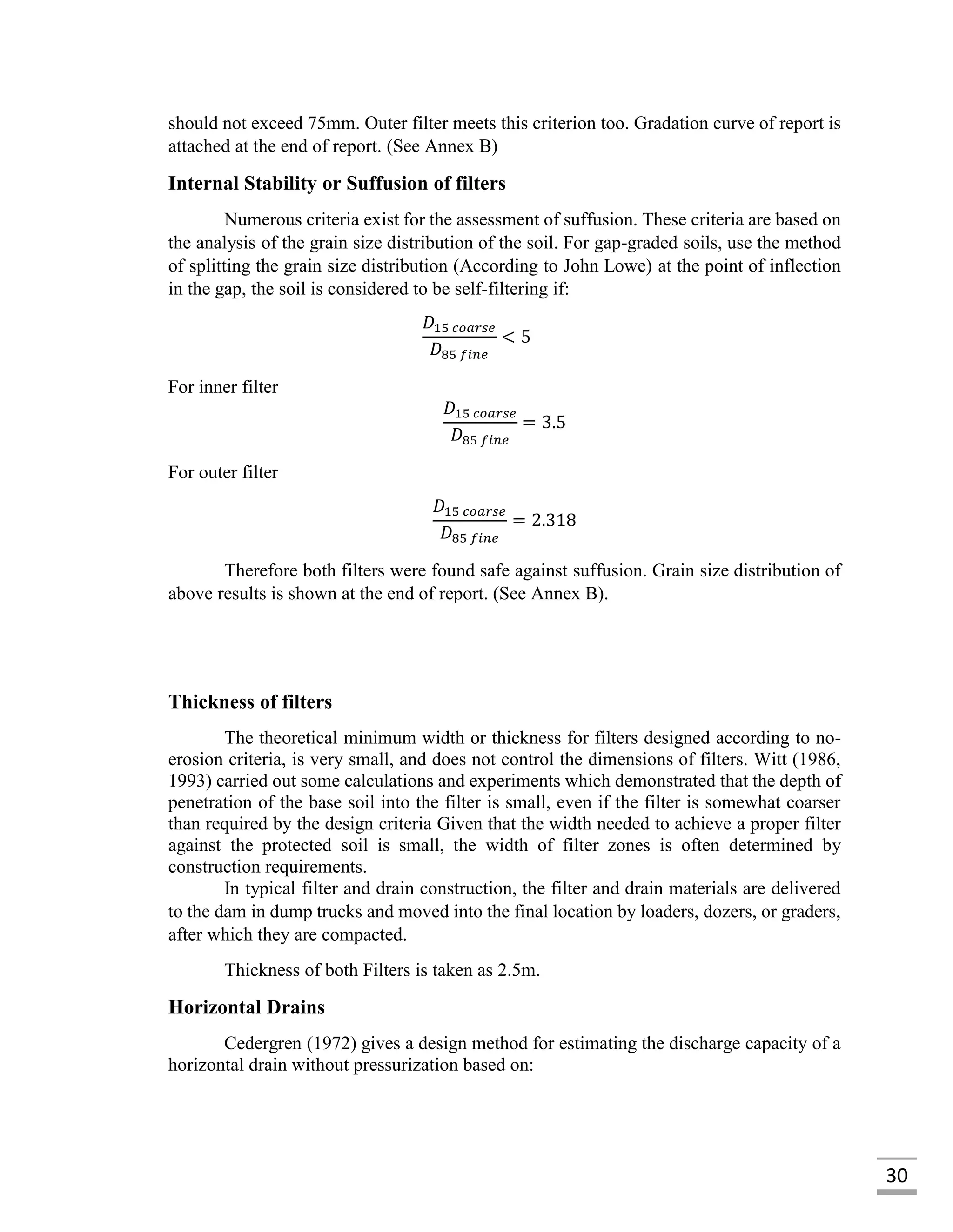 30
should not exceed 75mm. Outer filter meets this criterion too. Gradation curve of report is
attached at the end of report. (See Annex B)
Internal Stability or Suffusion of filters
Numerous criteria exist for the assessment of suffusion. These criteria are based on
the analysis of the grain size distribution of the soil. For gap-graded soils, use the method
of splitting the grain size distribution (According to John Lowe) at the point of inflection
in the gap, the soil is considered to be self-filtering if:
𝐷15 𝑐𝑜𝑎𝑟𝑠𝑒
𝐷85 𝑓𝑖𝑛𝑒
< 5
For inner filter
𝐷15 𝑐𝑜𝑎𝑟𝑠𝑒
𝐷85 𝑓𝑖𝑛𝑒
= 3.5
For outer filter
𝐷15 𝑐𝑜𝑎𝑟𝑠𝑒
𝐷85 𝑓𝑖𝑛𝑒
= 2.318
Therefore both filters were found safe against suffusion. Grain size distribution of
above results is shown at the end of report. (See Annex B).
Thickness of filters
The theoretical minimum width or thickness for filters designed according to no-
erosion criteria, is very small, and does not control the dimensions of filters. Witt (1986,
1993) carried out some calculations and experiments which demonstrated that the depth of
penetration of the base soil into the filter is small, even if the filter is somewhat coarser
than required by the design criteria Given that the width needed to achieve a proper filter
against the protected soil is small, the width of filter zones is often determined by
construction requirements.
In typical filter and drain construction, the filter and drain materials are delivered
to the dam in dump trucks and moved into the final location by loaders, dozers, or graders,
after which they are compacted.
Thickness of both Filters is taken as 2.5m.
Horizontal Drains
Cedergren (1972) gives a design method for estimating the discharge capacity of a
horizontal drain without pressurization based on:
 
