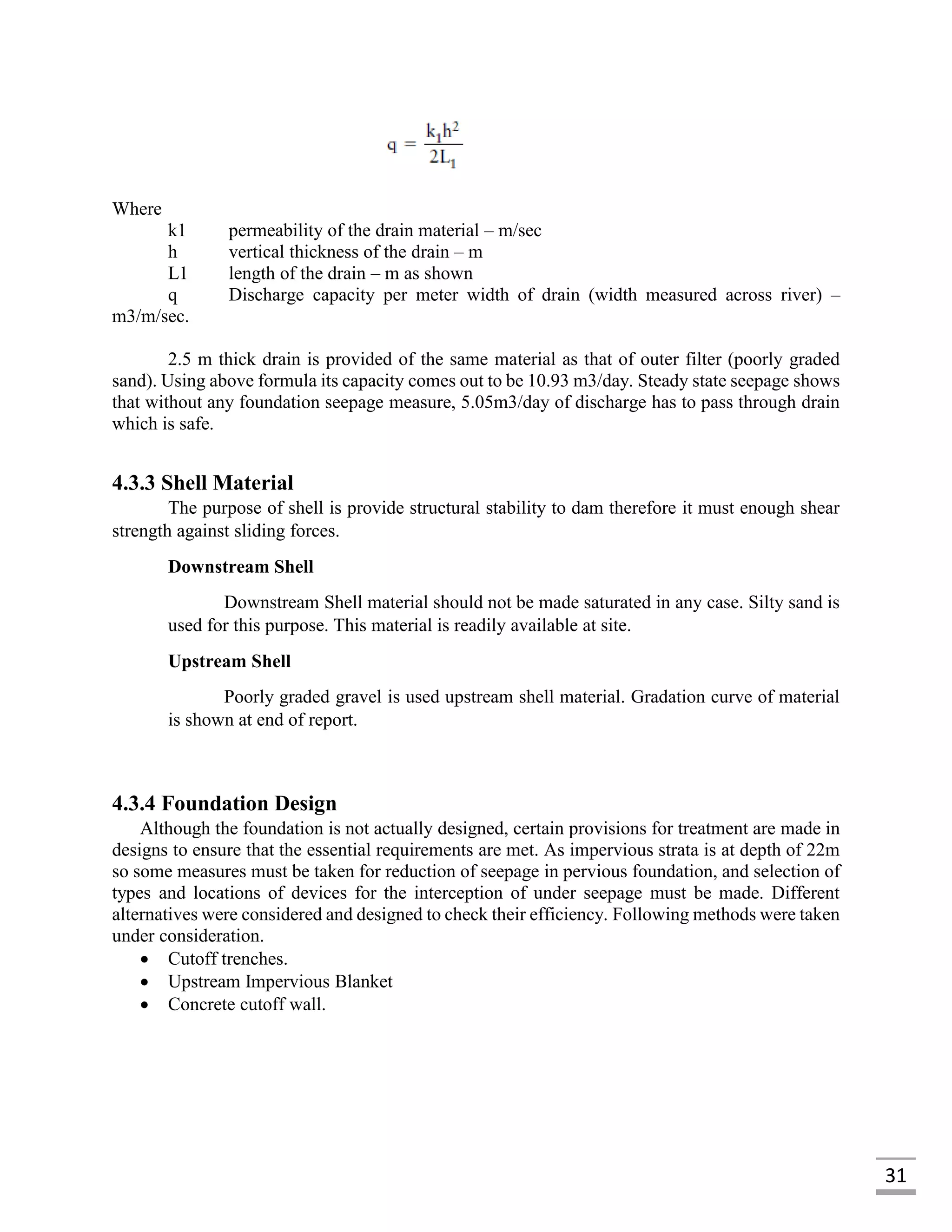 31
Where
k1 permeability of the drain material – m/sec
h vertical thickness of the drain – m
L1 length of the drain – m as shown
q Discharge capacity per meter width of drain (width measured across river) –
m3/m/sec.
2.5 m thick drain is provided of the same material as that of outer filter (poorly graded
sand). Using above formula its capacity comes out to be 10.93 m3/day. Steady state seepage shows
that without any foundation seepage measure, 5.05m3/day of discharge has to pass through drain
which is safe.
4.3.3 Shell Material
The purpose of shell is provide structural stability to dam therefore it must enough shear
strength against sliding forces.
Downstream Shell
Downstream Shell material should not be made saturated in any case. Silty sand is
used for this purpose. This material is readily available at site.
Upstream Shell
Poorly graded gravel is used upstream shell material. Gradation curve of material
is shown at end of report.
4.3.4 Foundation Design
Although the foundation is not actually designed, certain provisions for treatment are made in
designs to ensure that the essential requirements are met. As impervious strata is at depth of 22m
so some measures must be taken for reduction of seepage in pervious foundation, and selection of
types and locations of devices for the interception of under seepage must be made. Different
alternatives were considered and designed to check their efficiency. Following methods were taken
under consideration.
 Cutoff trenches.
 Upstream Impervious Blanket
 Concrete cutoff wall.
 