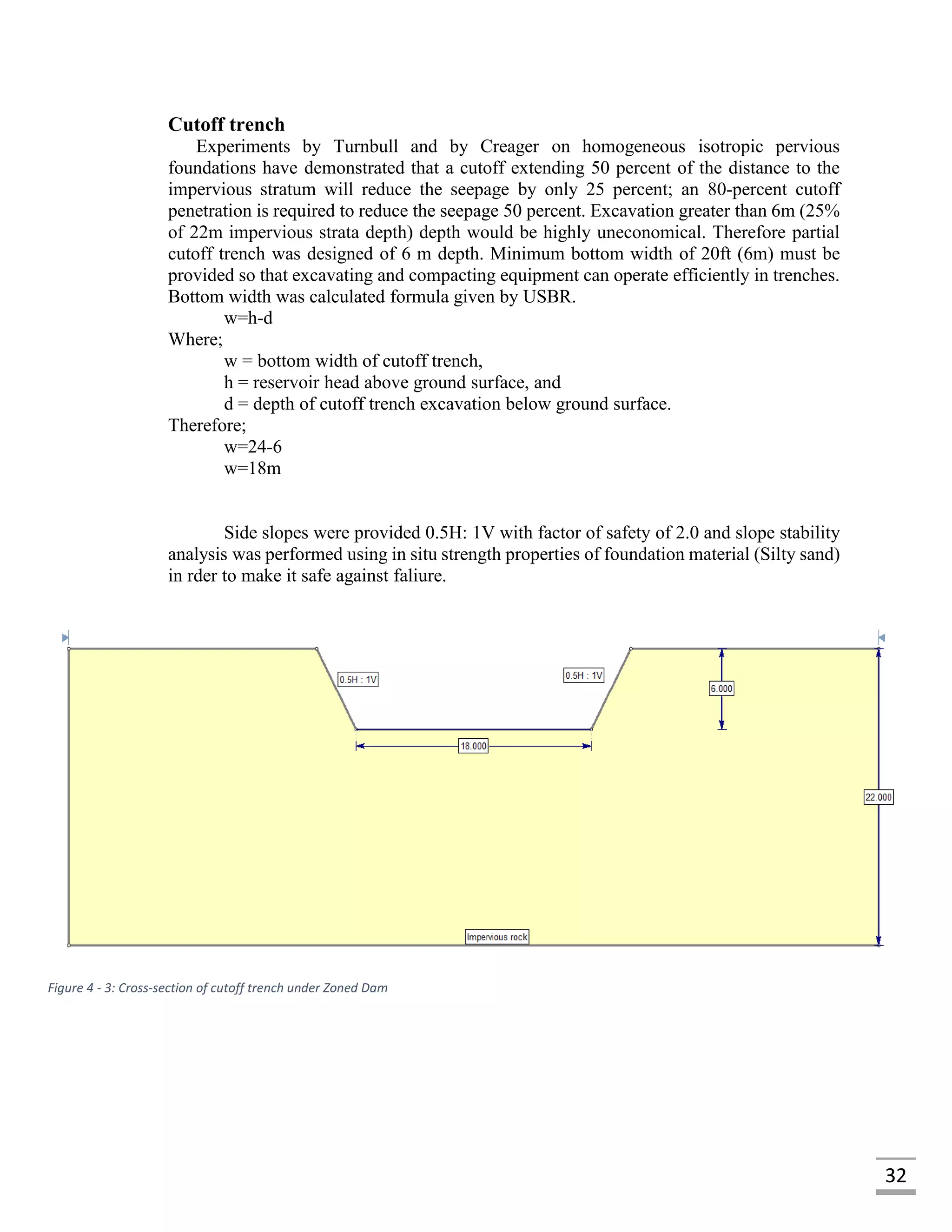 32
Cutoff trench
Experiments by Turnbull and by Creager on homogeneous isotropic pervious
foundations have demonstrated that a cutoff extending 50 percent of the distance to the
impervious stratum will reduce the seepage by only 25 percent; an 80-percent cutoff
penetration is required to reduce the seepage 50 percent. Excavation greater than 6m (25%
of 22m impervious strata depth) depth would be highly uneconomical. Therefore partial
cutoff trench was designed of 6 m depth. Minimum bottom width of 20ft (6m) must be
provided so that excavating and compacting equipment can operate efficiently in trenches.
Bottom width was calculated formula given by USBR.
w=h-d
Where;
w = bottom width of cutoff trench,
h = reservoir head above ground surface, and
d = depth of cutoff trench excavation below ground surface.
Therefore;
w=24-6
w=18m
Side slopes were provided 0.5H: 1V with factor of safety of 2.0 and slope stability
analysis was performed using in situ strength properties of foundation material (Silty sand)
in rder to make it safe against faliure.
Figure 4 - 3: Cross-section of cutoff trench under Zoned Dam
 